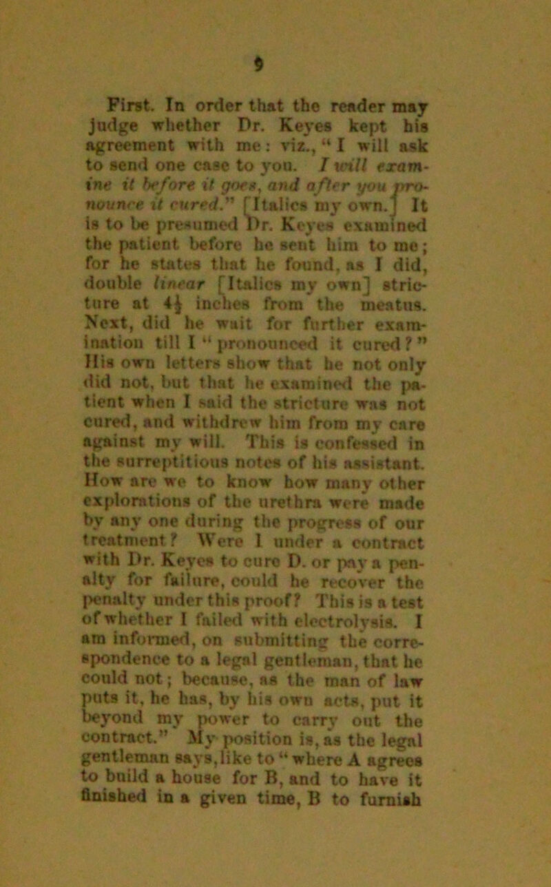 First. In order that the reader may judge whether Dr. Keyes kept his agreement with me: viz., “ I will ask to send one case to you. T taiU exam- ine it before it goex, and after youjrro- nounce it cured.” [Italics my own.j It is to be presumed I>r. Keyes examined the patient before he sent him to me; for he states that he found, ns I did, double linear [Italics my own] stric- ture at inches from the meatus. Next, did he wait for further exam- ination till I “ pronounced it cured?” His own letters show that he not only did not, but that he examined the pa- tient when I said the stricture was not cured, and withdrew him from my care against my will. This is confessed in the surreptitious notes of his assistant. How are we to know how many other explorations of the urethra were made by any one during the progress of our treatment ? Were I under a contract with Dr. Keyes to euro D. or pay a pen- alty for failure, could he recover the penalty under this proof? This is a test of whether I failed with electrolysis. I am informed, on submitting the corre- spondence to a legal gentleman, that he could not; because, as the man of law puts it, he has, by his own acta, put it beyond my power to carry out the contract.” My position is, as the legal gentleman says, like to “ where A agrees to build a house for B, and to have it finished in a given time, B to furnish