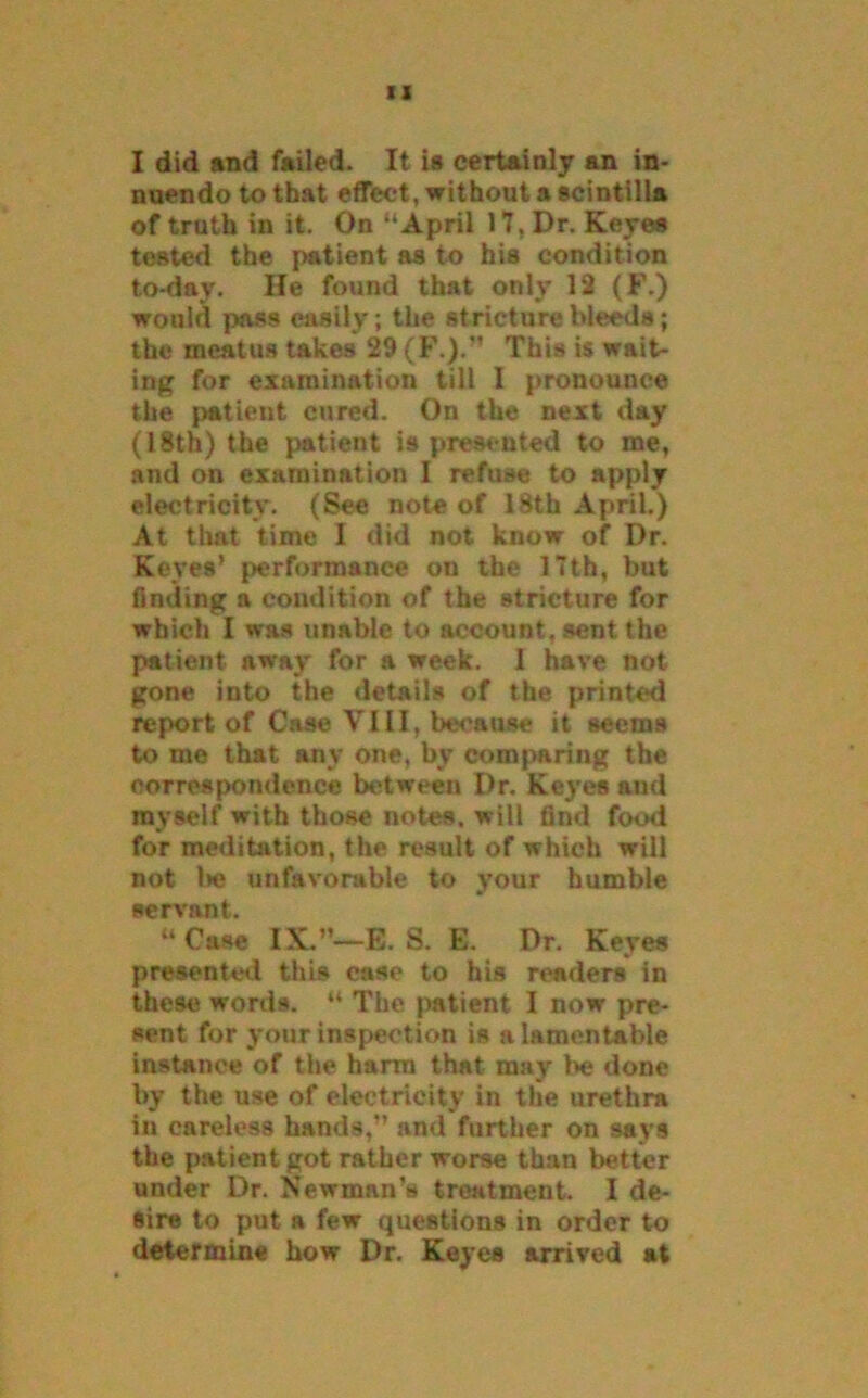I did and failed. It is certainly an in- nuendo to that effect, without a scintilla of truth in it. On “April 17, Dr. Keyes tested the patient as to his condition to-day. He found that only 12 (F.) would pass easily; the stricture bleeds; the meatus takes 29 (F.).” This is wait- ing for examination till I pronounce the patient cured. On the next day (18th) the patient ia presented to me, and on examination I refuse to apply electricity. (See note of 18th April.) At that time I did not know of Dr. Keyes’ performance on the 17th, but finding a condition of the stricture for which I was unable to account, sent the patient away for a week. I have not gone into the details of the printed report of Case VIII, because it seems to me that any one, by comparing the correspondence between Dr. Keyes and myself with those notes, will find food for meditation, the result of which will not be unfavorable to your humble servant. “Case IX.”—13. S. E. Dr. Keyes presented this case to his readers in these words. “ The patient I now pre- sent for your inspection is a lamentable instance of the harm that may be done by the use of electricity in the urethra in careless hands,” and further on says the patient got rather worse than better under Dr. Newman’s treatment. I de- sire to put a few questions in order to determine how Dr. Keyes arrived at