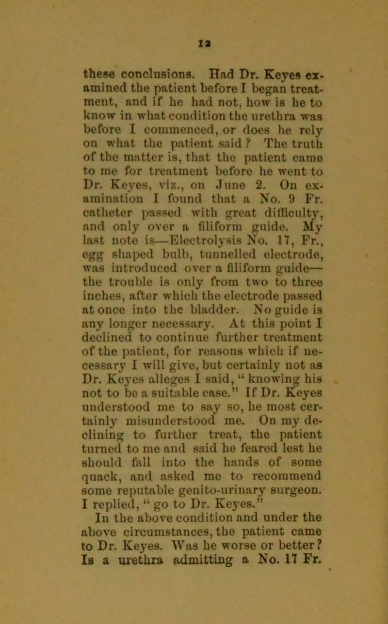 ia these conclusions. Had Dr. Keyes ex- amined the patient before I began treat- ment, and if he had not, how is he to know in what condition the urethra was before I commenced, or does he rely on what the patient said ? The truth of the matter is, that the patient came to me for treatment before he went to Dr. Keyes, viz., on June 2. On ex- amination I found that a No. 9 Fr. catheter passed with great difficulty, and only over a filiform guide. My last note is—Electrolysis No. 17, Fr., egg shaped bulb, tunnelled electrode, was introduced over a filiform guide— the trouble is only from two to three inches, after which the electrode passed at once into the bladder. No guide is any longer necessary. At this point I declined to continue further treatment of the patient, for reasons which if ne- cessary I will give, but certainly not as Dr. Keyes alleges I said, “ knowing his not to be a suitable case.” If Dr. Keyes understood me to say so, he most cer- tainly misunderstood me. On my de- clining to further treat, the patient turned to me and said he feared lest he should fall into the hands of some quack, and asked me to recorameud some reputable genito-urinary surgeon. I replied, “ go to Dr. Keyes.” In the above condition and under the above circumstances, the patient came to Dr. Keyes. Was he worse or better? Is a urethra admitting a No. 17 Fr.