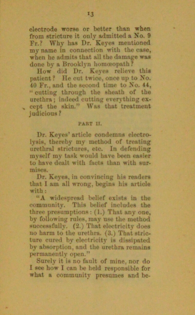 *3 electrode worse or better than when from stricture it only admitted a No. 9 Fr.? Why has Dr. Keyes mentioned my name in connection with the case, when he admits that all the damage was done by a Brooklyn homoeopath ? IIow did Dr. Keyes relieve this patient ? He cut twice, once up to No. 40 Fr., and the second time to No. 44, “ cutting through the sheath of the urethra; indeed cutting everything ex- , cept the skin.” Was that treatment judicious ? part ll. Dr. Keyes’ article condemns electro- lysis, thereby my method of treating urethral strictures, etc. In defending myself ray task would have been easier to have dealt with facts than with sur- mises. Dr. Keyes, in convincing his readers that I am all wrong, begins his article with : “A widespread belief exists in the community. This Indief inetudes the three presumptions: (1.) That any one, by following rules, may use the method successfully. (2.) That electricity does no harm to the urethra. (3.) Thai stric- ture cured by electricity is dissipated by absorption, and the urethra remains permanently open.” Surely it is no fault of mine, nor do I see how I can be Held responsible for what a community presumes and be-