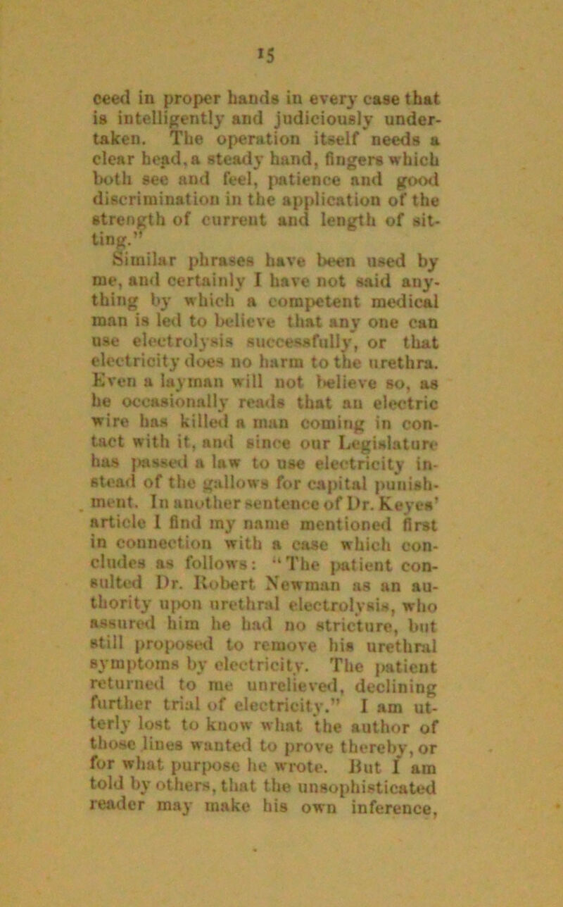 *5 ceed in proper hands in ever}- ease that is intelligently and judiciously under- taken. The operation itself needs a clear bead.a steady hand, fingers which both see and feel, patience and good discrimination in the application of the strength of current and length of sit- ting.’’ Similar phrases have been used by me, and certainly I have not said any- thing by which a competent medical man is led to believe that any one can use electrolysis successfully, or that electricity does no harm to the urethra. Even a layman will not believe so, as he occasionally reads that an electric wire has killed a man coming in con- tact with it, and since our Legislature has passed a law to use electricity in- stead of the gallows for capital punish- . ment. In another sentence of Dr. Keyes’ article 1 find my name mentioned first in connection with a case which con- cludes as follows: “The patient con- sulted Dr. Robert Newman as an au- thority upon urethral electrolysis, who assured him he had no stricture, but still proposed to remove his urethral symptoms by electricity. The patient returned to me unrelieved, declining further trial of electricity.” I am ut- terly lost to know what the author of those lines wanted to prove thereby, or for what purpose he wrote. But I am told by others, that the unsophisticated reader may make his own inference,