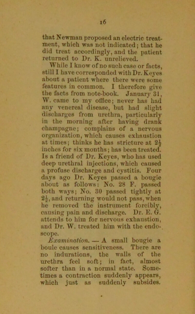 that Newman proposed an electric treat- ment, which was not indicated; that he did treat accordingly, and the patient returned to Dr. K. unrelieved. While 1 know of no such case or facts, still I have corresponded with Dr. Keyes about a patient wdiere there were some features in common. I therefore give the facts from note-book. January 31, W. came to my office; never has had any venereal disease, but had slight discharges from urethra, particularly in the morning after having drank champagne; complains of a nervous organization, which causes exhaustion at times; thinks he has stricture at 2^ inches for six months; has been treated. Is a friend of Dr. Keyes, who has used deep urethral injections, which caused a profuse discharge and cystitis. Four daj-s ago Dr. Keyes passed a bougie about as follows: No. 28 F. passed both ways; No. 30 passed tightly at 2^, and returning would not pass, when he removed the instrument forcibly, causing pain and discharge. Dr. E. G. attends to him for nervous exhaustion, and Dr. W. treated him wdth the endo-. scope. Examination. — A small bougie a boule causes sensitiveness. There are no indurations, the walls of the urethra feel soft; in fact, almost softer than in a normal state. Some- times a contraction suddenly appears, which just as suddenly subsides.