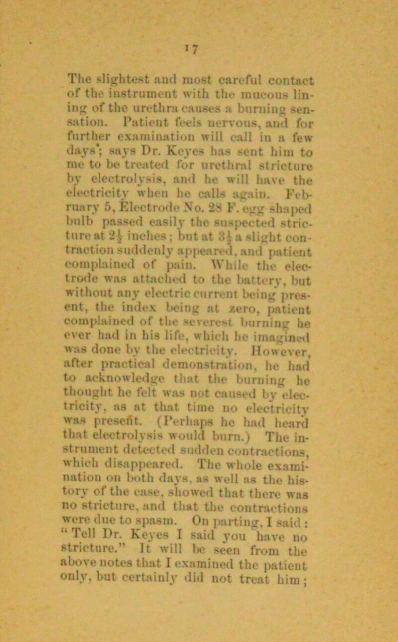 The slightest and most careful contact of the instrument with the mucous lin- ing of the urethra causes a burning sen- sation. Patient feels nervous, ami for further examination will call in a few days*; says I)r. Keyes has >ent him to me to be treated for urethral stricture by electrolysis, and be will have the electricity when he calls again. Feb- ruary 5, Electrode No. 28 F. egg shaped bulb passed easily the suspected stric- ture at inches; but at 3J a slight con- traction suddenly appeared, and patient complained of pain. While the elec- trode was attached to the battery, but without any electric current being pres- ent, the index being at zero, patient complained of the severest burning be ever had in his life, which he imagined was done by the electricity. However, after practical demonstration, he had to acknowledge that the burning he thought he felt was not caused by elec- tricity. ns at that time no electricity was presortt. (Perhaps he lmd heard that electrolysis would hum.) The in- strument detected sudden contractions, which disappeared. The whole exami- nation on both days, as well as the his- tory of the ease, showed that there was no stricture, and that the contractions were due to spasm. On parting, I said : 14 Tell l>r. Keyes I said you have no stricture. ’ It will he seen from the above notes that I examined the patient only, hut certainly did not treat him;
