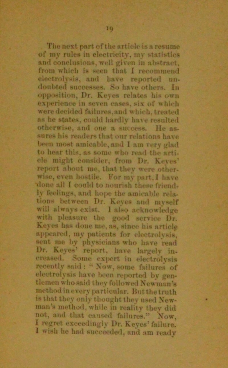 *9 The next part of the article is a resume of my rules in electricity, my statistics and conclusions, well given in abstract, from which is seen that I recommend electrolysis, and have reported un- doubted successes. So have others. In opposition, Dr. Keyes relates his own experience in seven eases, six of which were decided failures.and which, treated a* he states, could hardly have resulted otherwise, and one a success. He as- sures his readers that our relations have been most amicable, and 1 am very glad to hear this, as some who read the arti- cle might consider, from I)r. Keyes’ report almut me, that they were other- wise, even hostile. For my part, I have done all I could to nourish tin <e friend- ly feelings, and hope the amicable rela- tions between Dr. Keyes and myself will always exist. I also acknowledge with pleasure the good service Dr. Keyes 1ms done me, as, since his article appeared, my patients for electrolysis, sent me by physicians who have read Dr. Keyes’ report, have largely in- creased. Some expert in electrolysis recently said : “ Now. some failures of electrolysis have been reported bv gen- tlemen who said t hey followed N ewman’s method inevery particular. Hut the truth is that they only thought they used New- man’s method, while in reality they did not, and that caused failures.” Now, 1 regret exceedingly Dr. Keyes’failure. 1 w ish he had succeeded, and am ready