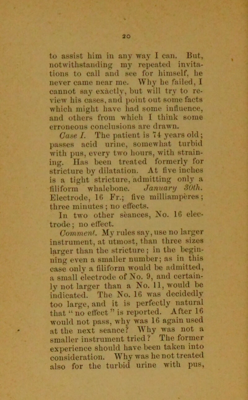 to assist him in any way I can. But, notwithstanding my repeated invita- tions to call and see for himself, he never came near me. Why he failed, I cannot say exactly, but will try to re- view his cases, and point out some facts which might have had some influence, and others from which I think some erroneous conclusions are drawn. Case /. The patient is 74 years old; passes acid urine, somewhat turbid with pus, every two hours, with strain- ing. Has been treated formerly for stricture by dilatation. At five inches is a tight stricture, admitting only a filiform whalebone. Januart/ 30th. Electrode, 10 Fr.; five milliamperes; three minutes ; no effects. In two other seances, No. 10 elec- trode ; no effect. Comment. My rules say, use no larger instrument, at utmost, than three sizes larger than the stricture; in the begin- ning even a smaller number; as in this case only a filiform would be admitted, a small electrode of No. 9, and certain- ly not larger than a No. 11, would be indicated. The No. 10 was decidedly too large, and it is perfectly natural that “ no effect ” is reported. After 1(> would not pass, why was 10 again used at the next seance? Why wTas not a smaller instrument tried ? The former experience should have been taken into consideration. Why was he not treated also for the turbid urine with pus,