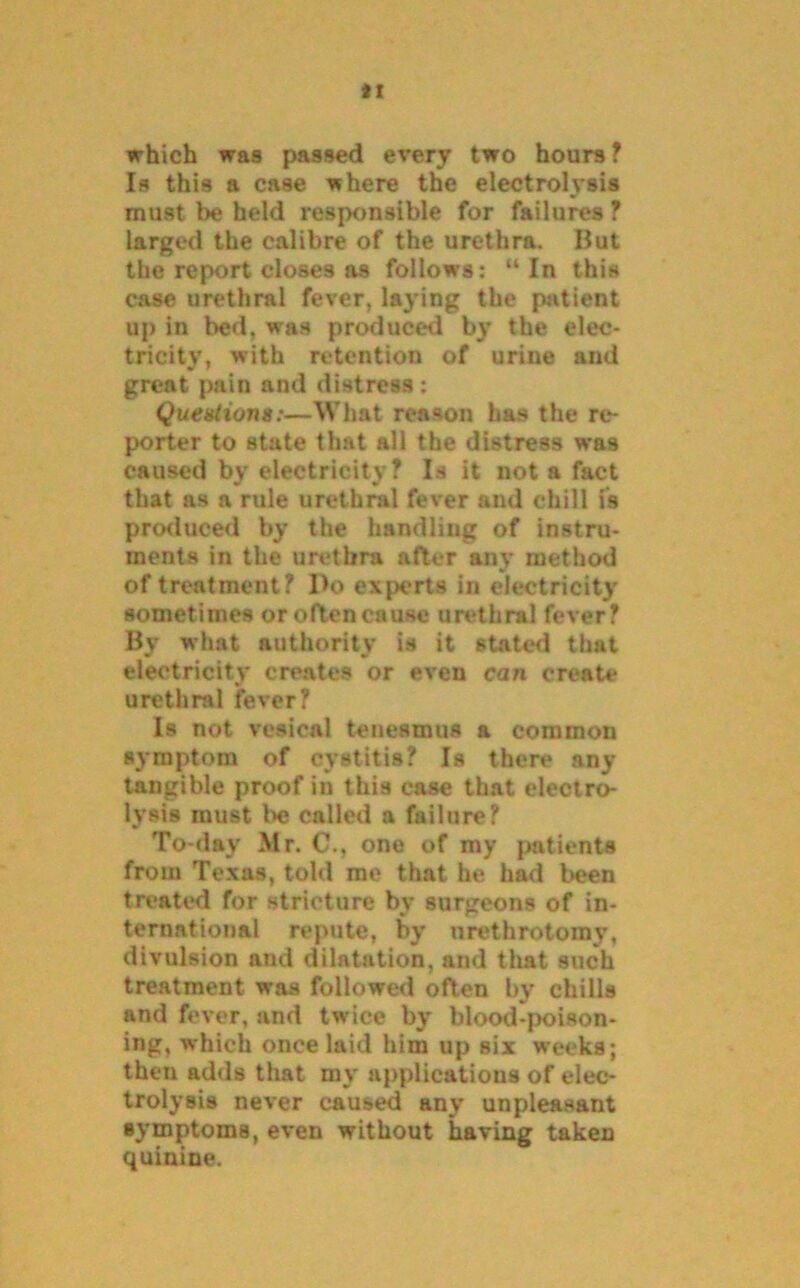 it which was passed every two hours? Is this a case where the electrolysis must be held responsible for failures ? larged the calibre of the urethra. Ilut the report closes as follows: “ In this case urethral fever, laying the patient up in bed. wfas produced by the elec- tricity, with retention of urine and great pain and distress: Questions:—What reason has the re- porter to state that all the distress was caused by electricity? Is it not a fact that as a rule urethral fever and chill is produced by the handling of instru- ments in the urethra after any method of treatment? Do experts in electricity sometimes oroftencause urethral fever? By what authority is it stated that electricity creates or even can create urethral fever? Is not vesical tenesmus a common symptom of cystitis? Is there any tangible proof in this case that electro- lysis must be called a failure? To-day Mr. C., one of my patients from Texas, told me that he had been treated for stricture bv surgeons of in- ternational repute, by urethrotomy’, divulsion and dilatation, and that such treatment was followed often by chills and fever, and twice by blood-poison- ing, which once laid him up six weeks; then adds that my applications of elec- trolysis never caused any unpleasant symptoms, even without having taken quinine.