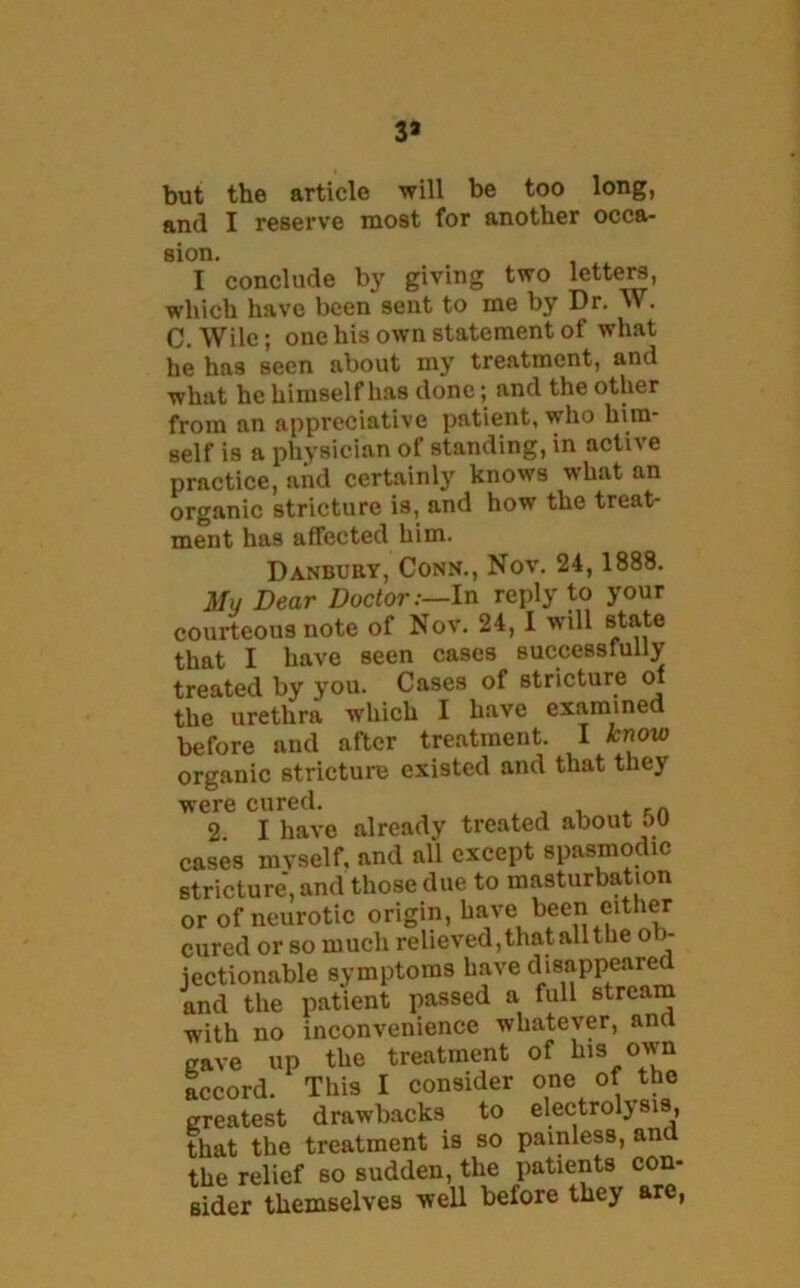 3* but the article will be too long, and I reserve most for another occa- sion. . . . I conclude by giving two letter, which have been sent to me by Dr. W. C. Wile; one his own statement of what he has seen about my treatment, and what he himself has done; and the other from an appreciative patient, who him- self is a physician of standing, in active practice, and certainly knows what an organic stricture is, and how the treat- ment has affected him. Danbury, Conn., Nov. 24,1888. Mu Dear Doctor:—In reply to your courteous note of Nov. 24,1 will state that I have seen cases successfully treated by you. Cases of stricture of the urethra which I have examined before and after treatment. I know organic stricture existed and that they were cured. n 2 I have already treated about 50 cases mvself, and all except spasmodic stricture, and those due to masturbation or of neurotic origin, have been either cured or so much relieved,that allthe o > jectionable symptoms have disappeared and the patient passed a full stream with no inconvenience whatever, an gave up the treatment of his own accord. This I consider one of the greatest drawbacks to electrolysis, that the treatment is so painless, an the relief so sudden, the patients con- sider themselves well before they are,