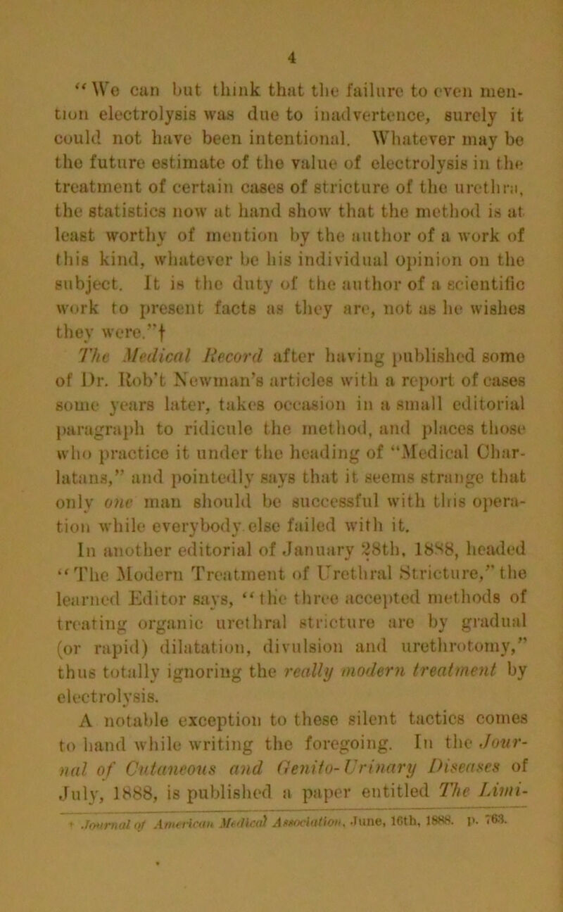 “We can hut think that the failure to even men- tion electrolysis was due to inadvertence, surely it could not have been intentional. Whatever may be the future estimate of the value of electrolysis in the treatment of certain cases of stricture of the urethra, the statistics now at hand show that the method is at least worthy of mention by the author of a work of this kind, whatever be his individual opinion on the subject. It is the duty of the author of a scientific work to present facts as they are, not as lie wishes they were.-'f The Medical Record after having published some of Dr. Itob't Newman’s articles with a report of eases some years later, takes occasion in a small editorial paragraph to ridicule the method, and places those who practice it under the heading of “Medical Char- latans,” and pointedly says that it seems strange that only one man should be successful with this opera- tion while everybody else failed with it. In another editorial of January 28th, 18S8, headed “The Modern Treatment of Urethral Stricture,”the learned Editor says, “tlie three accepted methods of treating organic urethral stricture are by gradual (or rapid) dilatation, divulsion and urethrotomy,” thus totally ignoring the really modern treatment by electrolysis. A notable exception to these silent tactics comes to hand while writing the foregoing. In the Jour- nal of Cutaneous and 6enito-Urinary Diseases of July, 1888, is published a paper entitled The Limi- ' Journal ctf American Me/Jica) A**odation, June, 16th, 188S. l>. 763.