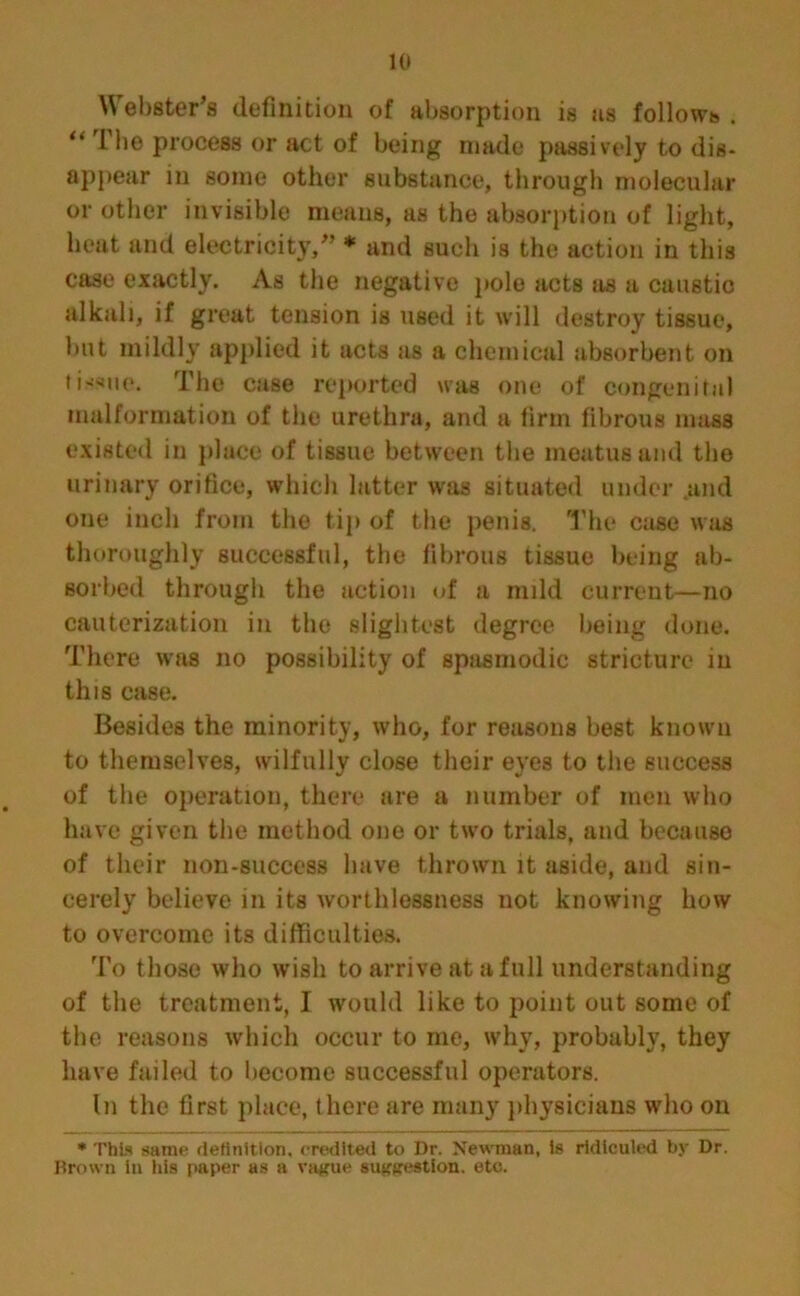 \\ ebster’s definition of absorption is us follows . “ The process or act of being made passively to dis- appear in some other substance, through molecular or other invisible means, as the absorption of light, heat and electricity/’ * and such is the action in this case exactly. As the negative pole acts as a caustic alkali, if great tension is used it will destroy tissue, but mildly applied it acts as a chemical absorbent on tissue. The case reported was one of congenital malformation of the urethra, and a linn fibrous mass existed in place of tissue between the meatus and the urinary orifice, which latter was situated under and one inch from the tip of the penis. The case was thoroughly successful, the fibrous tissue being ab- sorbed through the action of a mild current—no cauterization in the slightest degree being done. There was no possibility of spasmodic stricture in this case. Besides the minority, who, for reasons best known to themselves, wilfully close their eyes to the success of the operation, there are a number of men who have given the method one or two trials, and because of their non-success have thrown it aside, and sin- cerely believe in its worthlessness not knowing how to overcome its difficulties. To those who wish to arrive at a full understanding of the treatment, I would like to point out some of the reasons which occur to me, why, probably, they have failed to become successful operators. In the first place, there are many physicians who on * This same definition, credited to Dr. Newman, is ridiculed by Dr. Brown in his paper as a vague suggestion, etc.