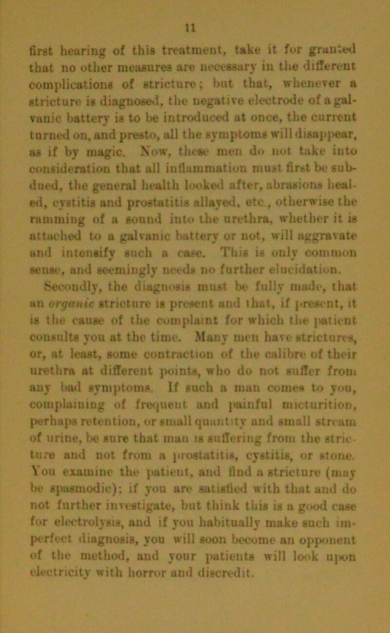 first hearing of this treatment, take it for granted that no other measures are necessary in the different complications of stricture; but that, whenever a stricture is diagnosed, the negative electrode of a gal- vanic battery is to be introduced at once, the current turned on, and presto, all the symptoms will disap)>ear, as if by magic. Now, these men do not take into consideration that all inflammation must first be sub- dued, the general health looked after, abrasions heal- ed, cystitis and prostatitis allayed, etc , otherwise the ramming of a sound into the urethra, whether it is attached to a galvanic battery or not, will aggravate and intensify such a case. This is only common sense, and seemingly needs no further elucidation. Secondly, the diagnosis must be fully made, that an vff/atiic stricture is present and that, if present, it is the cause of the complaint for which the patient consults you at the time. Many men have strictures, or, at least, some contraction of the calibre of their urethra at different points, who do not suffer from any bad symptoms. If such a man comes to you, complaining of frequent and painful micturition, perhaps retention, or small quantity and small stream of urine, be sure that man is suffering from the stric- ture and not from a prostatitis, cystitis, or stone. You examine the patient, and find a stricture (may be spasmodic); if you are satisfied with that and do not further investigate, but think this is a good case for electrolysis, and if you habitually make such im- perfect diagnosis, you will soon become an opponent of the method, and your patients will look uj>on electricity with horror and discredit.