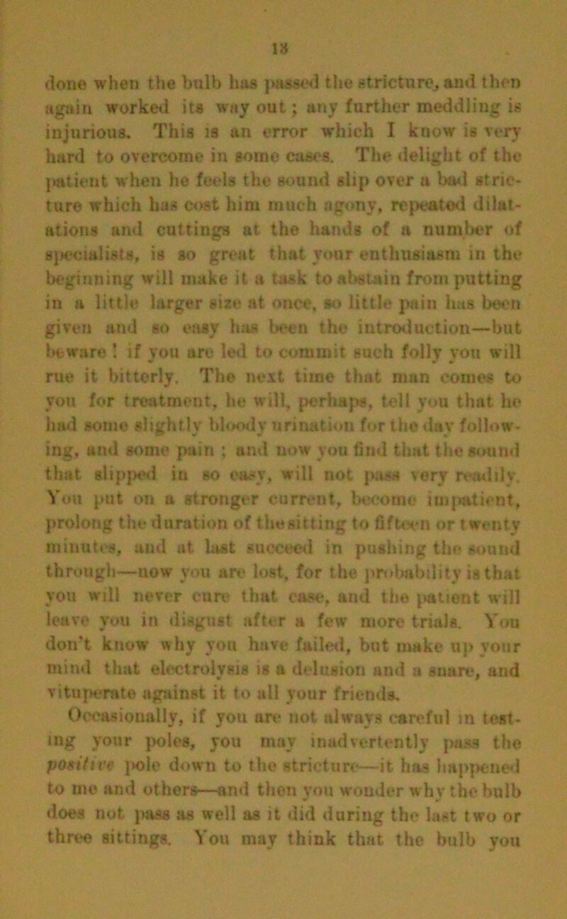 done when the bulb has passed the strieturCj and then again worked its way out; any farther meddling is injurious. This is an error which I know is very hard to overcome in some cases. The delight of the patient when he feels the sound slip over a bad stric- ture which has cost him much agony, related dilat- ations and cuttings at the hands of a number of specialists, is so great that vour enthusiasm in the beginning will make it a task to abstain from putting in a little larger sixe at once, so little pain has been given and so easy has been the introduction—but beware ! if you are led to commit such folly you will rue it bitterly. The next time that man comes to you for treatment, he will, perhaps, tell you that he hail some slightly bloody urination for the day follow- ing, and some pain ; and now you find that the sound that slipped in so easy, will not pass very readily. You put on a stronger current, become impatient, prolong the duration of the sitting to fifteen or twenty minutes, and at last succeed in pushing the sound through—now you are lost, for the probability is that you will never cure that case, and the patient will leave you in disgust after a few more trials. You don't know why you have failed, but make up your miml that electrolysis is a delusion and a snare, and vituj>erat© against it to all your friends. Occasionally, if you are not always careful in test- ing your poles, you may inadvertently pass the positive pole down to the stricture—it has happened to me and others—and then you wonder why the bulb does not pass as well as it did during the hist two or three sittings. You may think that the bulb you