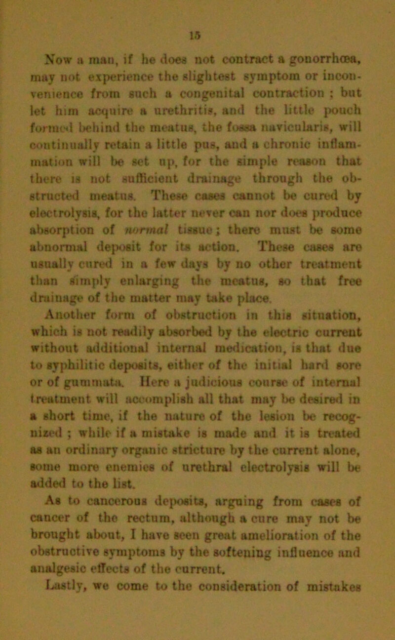 Now a man, if he does not contract a gonorrhoea, may not experience the slightest symptom or incon- venience from such a congenital contraction ; but let him acquire a urethritis, and the little pouch formed behind the meatus, the fossa navicularis, will continually n?tain a little pus, and a chronic inflam- mation will be set up, for the simple reason that there is not sufficient drainage through the ob- structed meatus. These cases cannot be cured by electrolysis, for the latter never can nor does produce absorption of normal tissue; there must be some abnormal deposit for its action. These eases are usually cured in a few days by no othor treatment than simply enlarging the meatus, so that free drainage of the matter may take place Another form of obstruction in this situation, which is not readily absorbed by the electric current without additional internal medication, is that due to syphilitic deposits, either of the initial hard sore or of gummata. Here a judicious course of internal treatment will accomplish all that may be desired in a short time, if the nature of the lesion be recog- nized ; while if a mistake is made and it is treated as an ordinary organic stricture by the current alone, some more enemies of urethral electrolysis will be added to the list. As to cancerous deposits, arguing from cast-s of cancer of the rectum, although a cure may not be brought about, I have seen great amelioration of the obstructive symptoms by the aofteuing influence and analgesic effects of the current. Lastly, we come to the consideration of mistakes