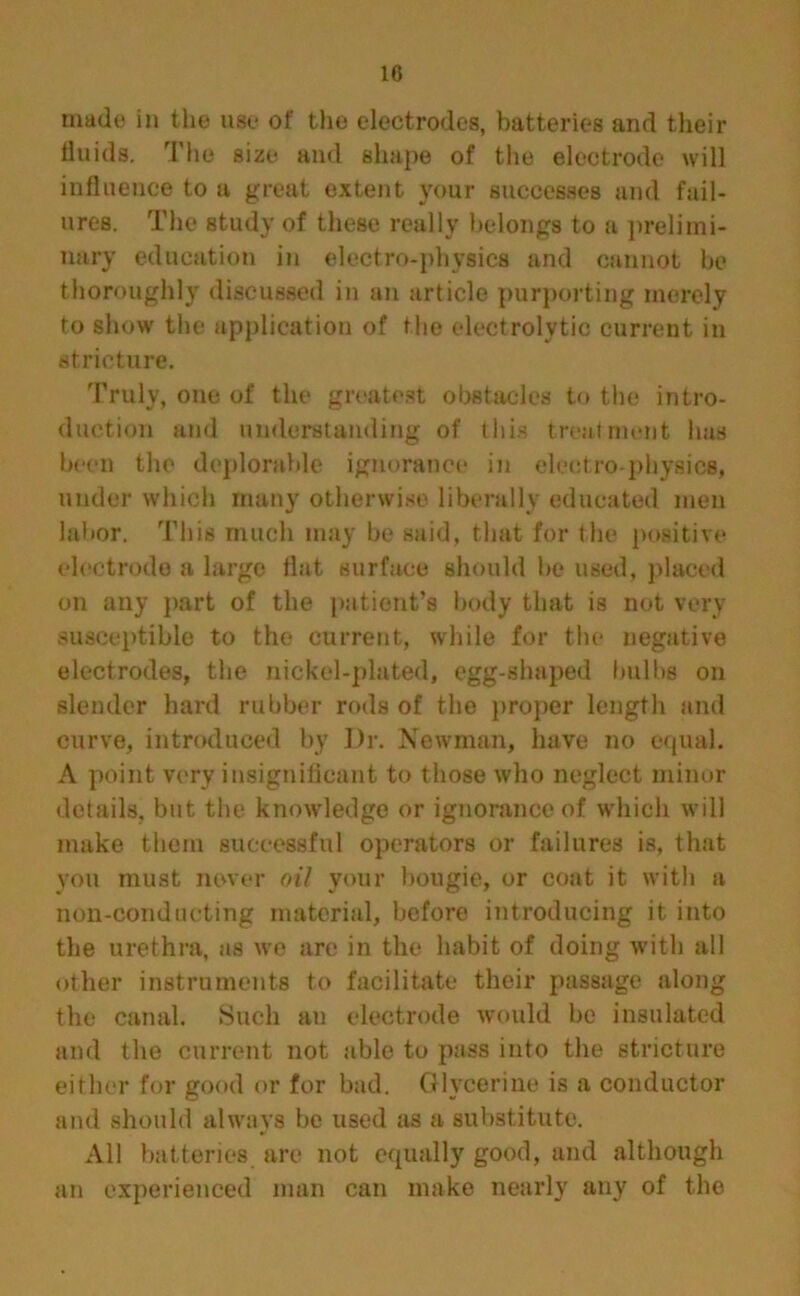 made in the use of the electrodes, batteries and their fluids. The size and shape of the electrode will influence to a great extent your successes and fail- ures. The study of these really belongs to a prelimi- nary education in electro-physics and cannot he thoroughly discussed in an article purporting merely to show the application of the electrolytic current in stricture. Truly, one of the greatest obstacles to the intro- duction and understanding of this treatment lias been the deplorable ignorance in electro-physics, under which many otherwise liberally educated men labor. This much may be said, that for the positive electrode a large flat surface should be used, placed on any part of the patient’s body that is not very susceptible to the current, while for the negative electrodes, the nickel-plated, egg-shaped bulbs on slender hard rubber rods of the proper length and curve, introduced by Dr. Newman, have no equal. A point very insignificant to those who neglect minor details, but the knowledge or ignorance of which will make them successful operators or failures is, that you must never oil your hougie, or coat it with a non-conducting material, before introducing it into the urethra, as we are in the habit of doing with all other instruments to facilitate their passage along the canal. Such an electrode would be insulated and the current not able to pass into the stricture either for good or for bad. Glycerine is a conductor and should always be used as a substitute. All batteries are not equally good, and although an experienced man can make nearly any of the