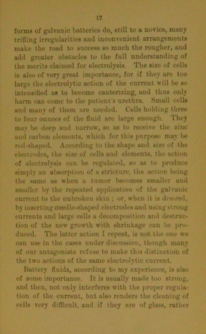 forms of galvanic batteries do, still to a novice, many trifling irregularities and inconvenient arrangements make the road to success so much the rougher, and add greater obstacles to the full understanding of the merits claimed for electrolysis. The size of cells is also of very great importance, for if they are too large the electrolytic action of the current will be so intensified a* to become cauterizing, and thus only harm can come to the patient's urethra. Small cells and many of them are needed. Ceils holding three to four ounces of the fluid are large enough. They mav be deep and narrow, so as to receive the zinc and carbon elements, which for this purpose may be nd-shaped. According to the shape and size of the electrodes, the size of cells and elements, the action of electrolysis can he regulated, so as to produce simply an absorption of a stricture, the action being the same us when u tumor becomes smaller and smaller by the repeated application of the galvanic current to the unbroken skin ; or, when it is desired, by inserting needle-shaped electrodes and using >■! rong currents and large cells a decomposition and destruc- tion of the new growth with shrinkage can be pro- duced. The latter action I repeat, is not the one we can use in the eases under discussion, though many of our antagonists refuse to make this distinction of the two actions of the same electrolytic current. Battery fluids, according to my experience, is also of some importance. It is usually made too strong, and then, not only interferes with the proper regula- tion of the current, but also renders the cleaning of cells very difficult, and if they are of glass, rather