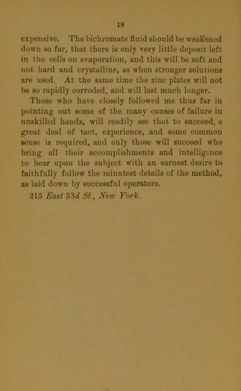expensive. The bichromate fluid should be weakened down so far, that there is only very little deposit left in the cells on evaporation, and this will be soft and not hard and crystalline, as when stronger solutions are used. At the same time the zinc plates will not be so rapidly corroded, and will last much longer. Those who have closely followed me thus far in pointing out some of the many causes of failure in unskilled hands, will readily see that to succeed, a great deal of tact, experience, and some common sense is required, and only those will succeed who bring all their accomplishments and intelligence to bear upon the subject with an earnest desire to faithfully follow the minutest details of the method, as laid down by successful operators. 2 L5 East bid St., JVeio York.