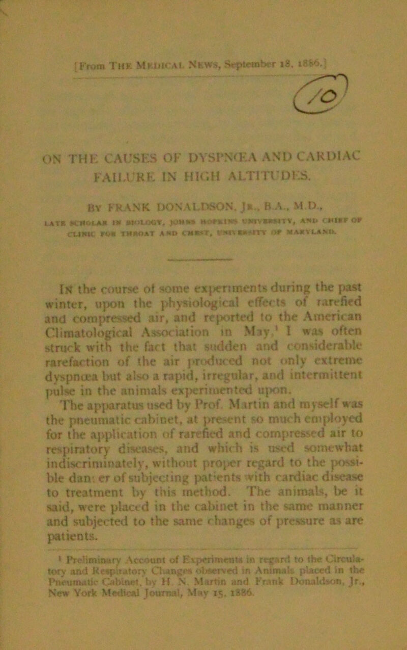 ON THK CAUSES OF DVSPNOCA AND CARDIAC FAILURE IN HIGH ALTITUDES. BY FRANK DOS ALISON. J*,. BA., M XX, utl UCHOCA* 1W MOUWT, WOWtfW* VWIVWWTV, A»»l CMtttr OF dime run titat a*® enter, mm»«rt of mamvlaah. I?} the course ot some exjieriments during the past winter, upon the physiological effects of rarefied and compressed air, and rejKirted to the American Climatological Association tn May,1 1 was often struck with the fact that sudden and considerable rarefaction of the air produced not only extreme dyspnoea but also a rapid, irregular, and intermittent pulse in the animals experimented upon. The apjiaratus used by Prof Martin and myself w as the pneumatic cabinet, at present so much employed for the application of rarefied and compressed air to respiratory diseases, and whic h is used somewhat indiscriminately, without proper regard to the possi- ble dan-, er of subjecting patients with cardiac disease to treatment by this method. The animals, be it said, were plactcl in the cabinet in the same manner and subjected to the same changes of pressure as are patients. i Preliminary Account of Esperl meW* in regard to the Circula- tory and Respiratory Ol)MgM olrserved in Animal*, placed in the Pneumatic Cabinet, by H X Martin and Frank Donaldson. )r., New York Medical journal, May 15. x3&6