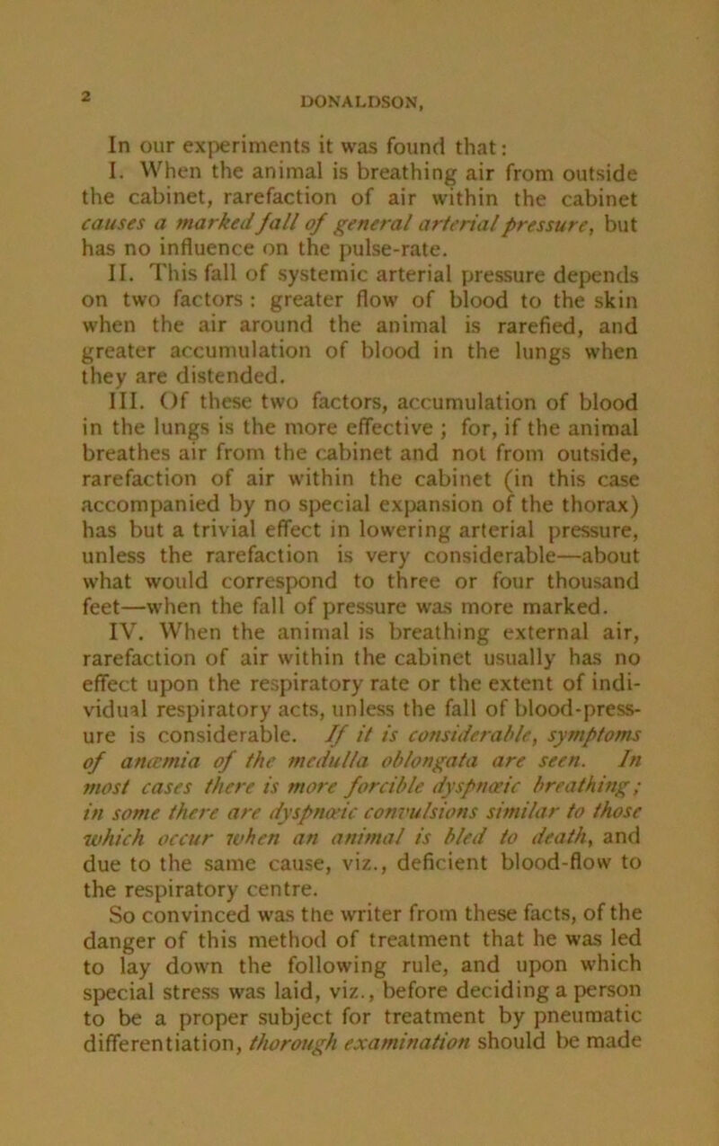 In our experiments it was found that: I. When the animal is breathing air from outside the cabinet, rarefaction of air within the cabinet causes a marked fall of general arterial pressure, but has no influence on the pulse-rate. II. This fall of systemic arterial pressure depends on two factors : greater flow of blood to the skin when the air around the animal is rarefied, and greater accumulation of blood in the lungs when they are distended. III. Of these two factors, accumulation of blood in the lungs is the more effective ; for, if the animal breathes air from the cabinet and not from outside, rarefaction of air within the cabinet (in this case accompanied by no special expansion of the thorax) has but a trivial effect in lowering arterial pressure, unless the rarefaction is very considerable—about what would correspond to three or four thousand feet—when the fall of pressure was more marked. IV. When the animal is breathing external air, rarefaction of air within the cabinet usually has no effect upon the respiratory rate or the extent of indi- vidual respiratory acts, unless the fall of blood-press- ure is considerable. If it is considerable, symptoms of anamia of the medulla oblongata are seen. In most cases there is more forcible dyspnaeic breathing; in some, there are dyspnoeic convulsions similar to those which occur when an animal is bled to death, and due to the same cause, viz., deficient blood-flow to the respiratory centre. So convinced was the writer from these facts, of the danger of this method of treatment that he was led to lay down the following rule, and upon which special stress was laid, viz., before deciding a person to be a proper subject for treatment by pneumatic differentiation, thorough examination should be made
