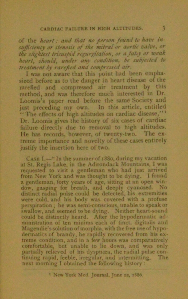 of the heart; and that ru> person found to have in- sufficiency or stenosis of the mitral or aortic valve, or the slightest tricuspid regurgitation, or a tatty or weak heart, shtwld, under any condition, he subjected to treatment by rarefied and compressed air. I was not aware that this point had been empha- sized before as to the danger in heart disease of the rarefied and compressed air treatment by this method, and was therefore much interested in Dr. Loomis's paper read before the same Society and just preceding my own. In this article, entitled “ The effects of high altitudes on cardiac disease,” 1 Dr. Loomis gives the history of six cases of cardiac failure directly due to removal to high altitudes. He has records, however, of twenty-two. The ex- treme importance and novelty of these cases entirely justify the insertion here of two. Case I.— In the summer of 1880, during my vacation at St. Regis Like, in the Adirondack Mountains, 1 was requested to visit a gentleman who had just arrived from New York and was thought to be dying. I found a gentleman, forty years of age, sitting at an open win- dow, gasping for breath, and deeply cyanosed. No distinct radial pulse could lie detected, his extremities were cold, and his body was covered with a profuse perspiration ; he was semi-conscious, unable to speak or swallow, and seemed to be dying. Neither heart-9ound could be distinctly heard. After the hypodermatic ad- ministration of ten minims each of tinct. digitalis and Magendie’s solution of morphia, with the free useof hypo- dermatics of brandy, he rapidly recovered from his ex- treme condition, and in a few hours was comparatively comfortable, but unable to lie down, and was only partially relieved of hi> dyspnoea, the radial pulse con- tinuing rapid, feeble, irregular, and intermitting. The next morning 1 obtained the following history : 1 New York Med Journal, June 12, 1886.