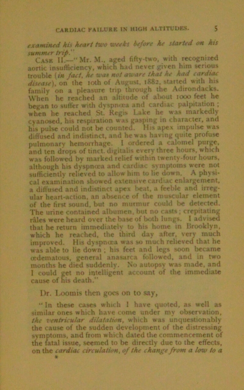 examined his heart two weeks before he started on his summer trip.'' . Cask II.—Mr. M.. aged fifty-two, with recognized aortic insufficiency, which had never given him serious trouble {in fact, he wan not aware that ne ha<f i ardiac disease), on the 10th of August. 1R82. started with his family on a pleasure trip through the Adirondack*. When he reached an altitude of about 1000 feet he began to suffer with dyspnoea and cardiac palpitation ; when he reached St. Regis Lake he was markedly cyanosed, his respiration was gasping in character, and his pulse could not be counted. His apex impulse was diffused and indistinct, and he was having quite profuse pulmonary hemorrhage, I ordered a calomel purge, and ten drops of tinct. digitalis every three hours, which was followed by marked relief within twenty-four hours, although his dyspnoea and cardiac symptoms were not sufficiently relieved to allow him to he down. A physi- cal examination showed extensive cardiac enlargement, a diffused and indistinct apex beat, a feeble and irreg- ular heart-action, an absence of the muscular element of the first sound, but no murmur could lie delected. The urine contained albumen, but no casts ; crepitating rales were heard over the base of both lungs. I advised that he return immediately to his home in Brooklyn, which he reached, the third day after, very much improved. His dyspnoea was so much relieved that he was able to lie down ; his feet and legs soon became (edematous. general anasarca followed, and in two months he died suddenly. No autopsy w-as made, and 1 could get no intelligent account of the immediate cause of nis death.” I)r. Loomis then goes on to say, *‘ In these cases which I have quoted, as well as similar ones w hich have come under my observation, the ventricular dilatation, which was unquestionably the cause of the sudden development of the distressing symptoms, and from which dated the commencement of the ratal issue, seemed to be directly due to the effects, on the cardiac circulation, of the change from a lew to a