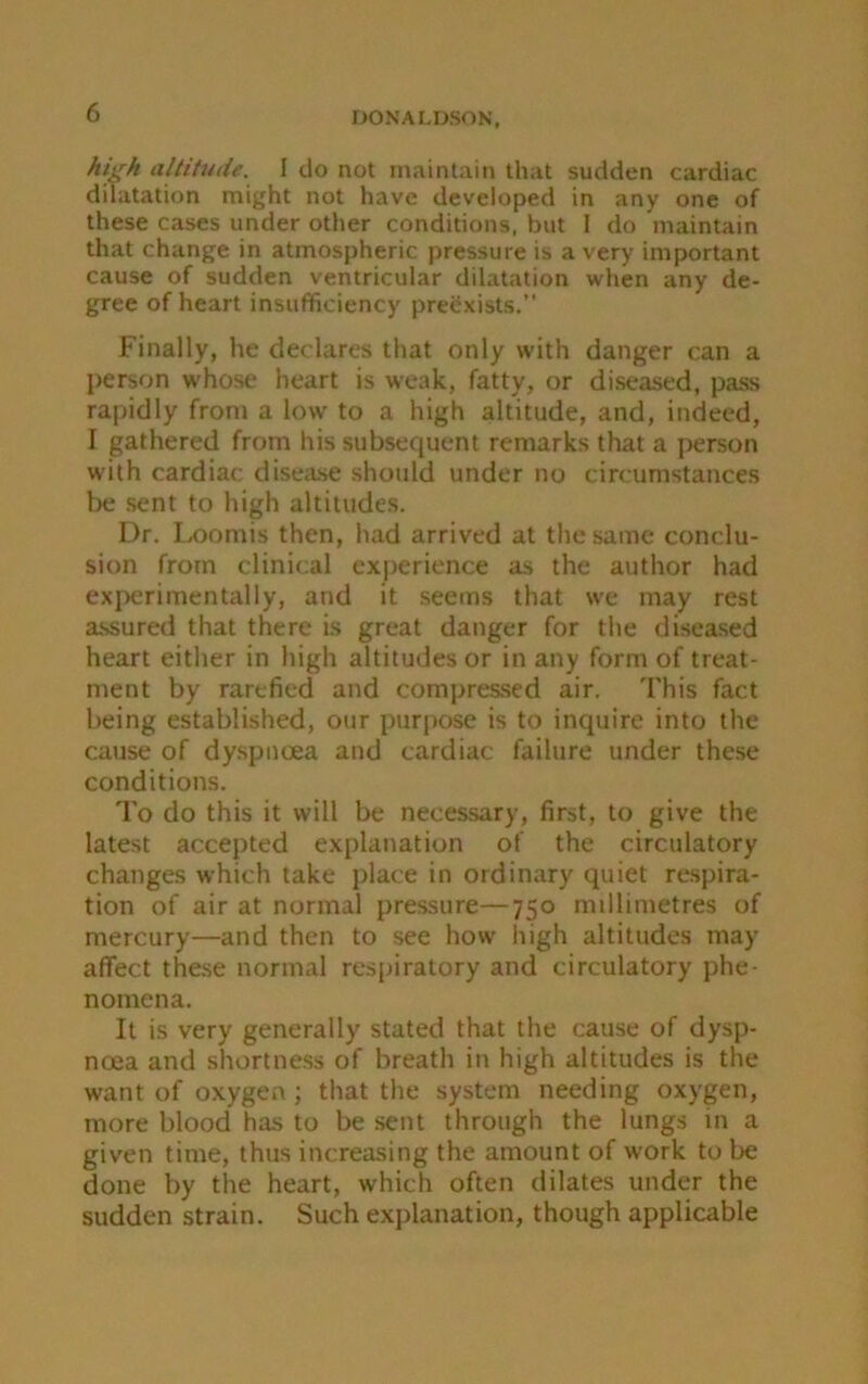 high altitude. I do not maintain that sudden cardiac dilatation might not have developed in any one of these cases under other conditions, but 1 do maintain that change in atmospheric pressure is a very important cause of sudden ventricular dilatation when any de- gree of heart insufficiency preexists.” Finally, he declares that only with danger can a person whose heart is weak, fatty, or diseased, pass rapidly front a low to a high altitude, and, indeed, I gathered from his subsequent remarks that a person with cardiac disease should under no circumstances be sent to high altitudes. Dr. Loomis then, had arrived at the same conclu- sion from clinical experience as the author had experimentally, and it seems that we may rest assured that there is great danger for the diseased heart either in high altitudes or in any form of treat- ment by rarefied and compressed air. This fact being established, our purpose is to inquire into the cause of dyspnoea and cardiac failure under these conditions. To do this it will be necessary, first, to give the latest accepted explanation of the circulatory changes which take place in ordinary quiet respira- tion of air at normal pressure—750 millimetres of mercury—and then to see how high altitudes may affect these normal respiratory and circulatory phe- nomena. It is very generally stated that the cause of dysp- noea and shortness of breath in high altitudes is the want of oxygen; that the system needing oxygen, more blood has to be sent through the lungs m a given time, thus increasing the amount of work to be done by the heart, which often dilates under the sudden strain. Such explanation, though applicable