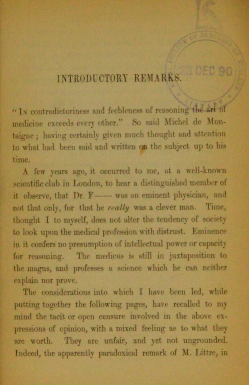 INTRODUCTORY REMARKS. “Is contradictoriness and feebleness of reasoning the art 6f medicine exceeds even other.” So said Michel de Mon- taigne ; having certainly given much thought and attention to what had ken said and written on the subject up to his time. A few years ago, it occurred to me, at a well-known scientific club in London, to hear a distinguished tnemkrof it observe, that IV F was an eminent physician, and not that only, for that he realty was a clever man. Tune, thought I to myself, docs not alter the tendency of society to look upon the medical profession with distrust. Eminence in it confers no presumption of intellectual power or capacity for reasoning. The medicos is still in juxtaposition to the magus, and professes a science which he can neither explain nor prove. The considerations into which I have been led, while putting together the follow ing pages, have recalled to my mind the tacit or open censure involved in the above ex- pressions of opinion, with a mixed feeling as to what they are worth. They are unfair, and yet not ungrounded.