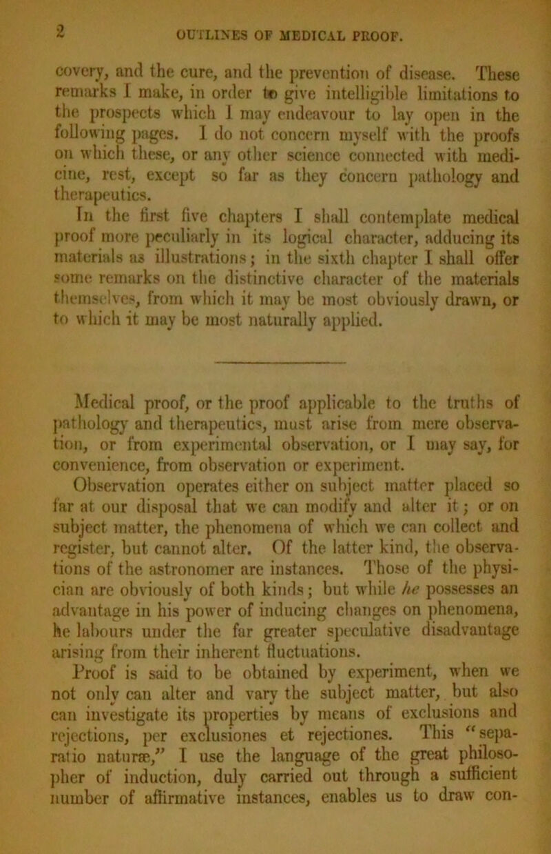 covery, and the cure, and the prevention of disease. These remarks I make, in order to give intelligible limitations to the prospects which 1 may endeavour to lay open in the following pages. I do not concern myself with the proofs on which these, or any other science connected with medi- cine, rest, except so far as they concern pathology and therapeutics. In the first five chapters I shall contemplate medical proof more peculiarly in its logical character, adducing its materials as illustrations; in the sixth chapter I shall offer some remarks on the distinctive character of the materials themselves, from which it may be most obviously drawn, or to which it may be most naturally applied. Medical proof, or the proof applicable to the truths of pathology and therapeutics, must arise from mere observa- tion, or from experimental observation, or I may say, for convenience, from observation or experiment. Observation operates either on subject matter placed so tar at our disposal that we can modify and alter it; or on subject matter, the phenomena of which we can collect and register, but cannot alter. Of the latter kind, the observa- tions of the astronomer are instances. Those of the physi- cian are obviously of both kinds; but while he possesses an advantage in his power of inducing changes on phenomena, he labours under the far greater speculative disadvantage arising from their inherent fluctuations. Proof is said to be obtained by experiment, when we not only can alter and vary the subject matter, but also can investigate its properties by means of exclusions and rejections, per exclusiones et rejectiones. This “ sepa- ralio naturae/’ I use the language of the great philoso- pher of induction, duly carried out through a sufficient number of affirmative instances, enables us to draw con-