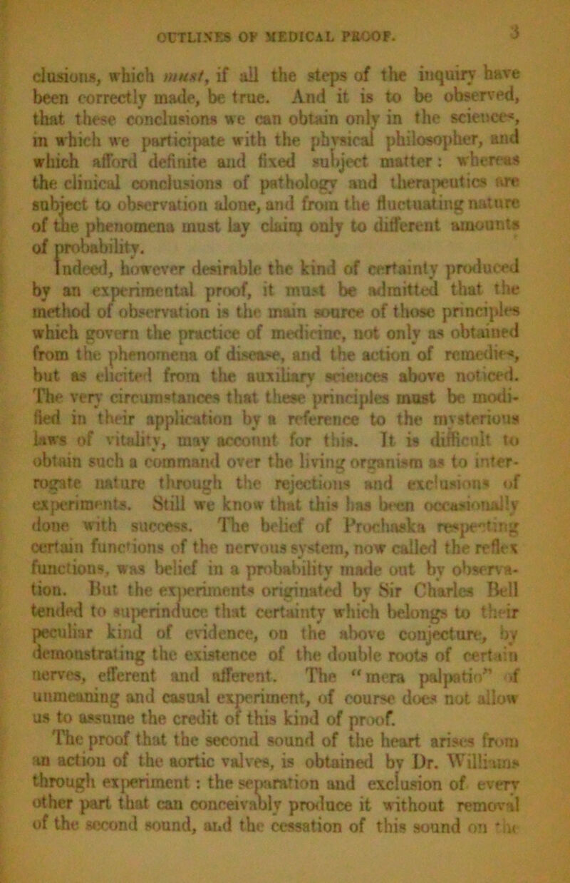 elusions, which mmt, if all the steps of the inquiry have been correctly made, be true. And it is to be observed, that these conclusions we can obtain only in the science*, m which we participate with the physical philosopher, and which afford definite and fixed subject matter: whereas the clinical conclusions of pathology and therapeutics W*> subject to observation alone, and from the fluctuating nature (of the phenomena must lay claiaj only to different amounts of probability. Indeed, however desirable the kind of certainty produced by an experimental proof, it must be admitted that the method of observation is the main source of those principles which govern the practice of medicine, not only a* obtained from the phenomena of disease, and the action of re medic*, but as elicited from the auxiliary sciences above noticed. The very circumstances that these principles must be molli- fied in their application by a reference to the mysterious laws of vitality, mav account for this. It is difficult to obtain such a command over the living organism as to inter- rogate nature through the rejections and exclusions of experiments. Still we know that this has been occasionally done with success. The belief of Prochwka respecting certain functions of the nervous system, now called the reflex functions, was belief in a probability made out by observa- tion. Hut the exiieriments originated by Sir Charles Bell tended to sujwrinduce that certainty which belongs to th ir peculiar kind of evidence, on the above conjecture, by demonstrating the existence of the double roots of certain nerves, efferent and afferent. The “ in era palpatio” .f unmeaning and casual experiment, of course does not allow us to assume the credit of this kind of proof. The proof that the second sound of the heart arises from an action of the aortic valves, is obtained bv Dr. Williams through experiment: the separation and exclusion of every either part that can conceivably produce it without removal of the second sound, and the cessation of this sound on *u<