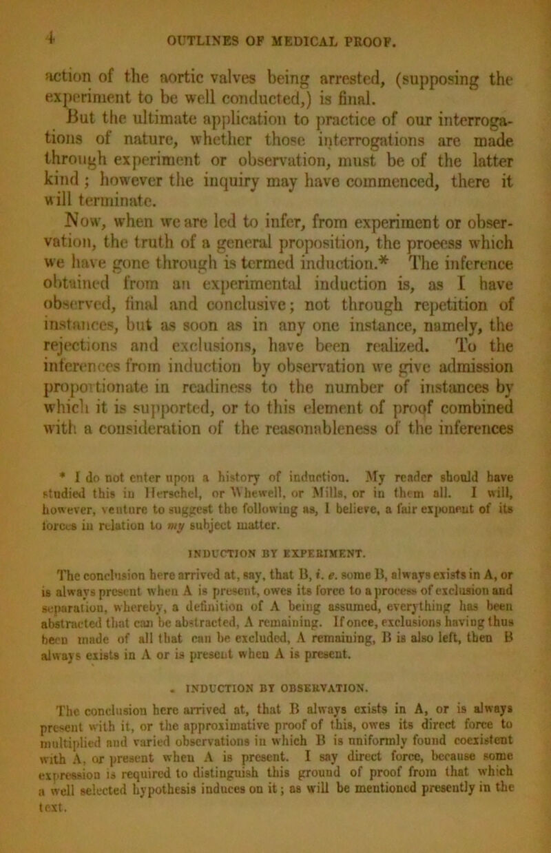 action of the aortic valves being arrested, (supposing the experiment to be well conducted,) is final. But the ultimate application to practice of our interroga- tions of nature, whether those interrogations are made through experiment or observation, must be of the latter kind ; however the inquiry may have commenced, there it will terminate. Now, when we are led to infer, from experiment or obser- vation, the truth of a general proposition, the proeess which we have gone through is termed induction.* The inference obtained from an experimental induction is, as I have observed, final and conclusive; not through repetition of instances, but as soon as in any one instance, namely, the rejections and exclusions, have been realized. To the inferences from induction by observation we give admission proportionate in readiness to the number of instances by which it is supported, or to this element of proof combined with a consideration of the reasonableness of the inferences * I do not enter upon a history of induction. My reader should have studied this in lferschel, or M he well, or Mills, or in them all. I will, however, venture to suggest the following as, 1 believe, a fair exponent of its tor cos in relation to my subject matter. INDUCTION BY EXPERIMENT. The conclusion here arrived at, say, that B, i. e. some B, alw ays exists in A, or is always present when A is present, owes its force to a process of exclusion and separation, whereby, a definition of A being assumed, everything has been abstracted that can be abstracted, A remaining. If once, exclusions having thus been made of all that can be. excluded, A remaining, B is also left, then B always exists in A or is present when A is present. . INDUCTION BY OBSERVATION. The conclusion here arrived at, that B always exists in A, or is always present with it, or the approximative proof of this, owes its direct force to multiplied and varied observations in which B is uniformly found coexistent with A, or present when A is present. I say direet force, because some expression is required to distinguish this ground of proof from that which a well selected hypothesis induces on it; as will be mentioned presently in the text.