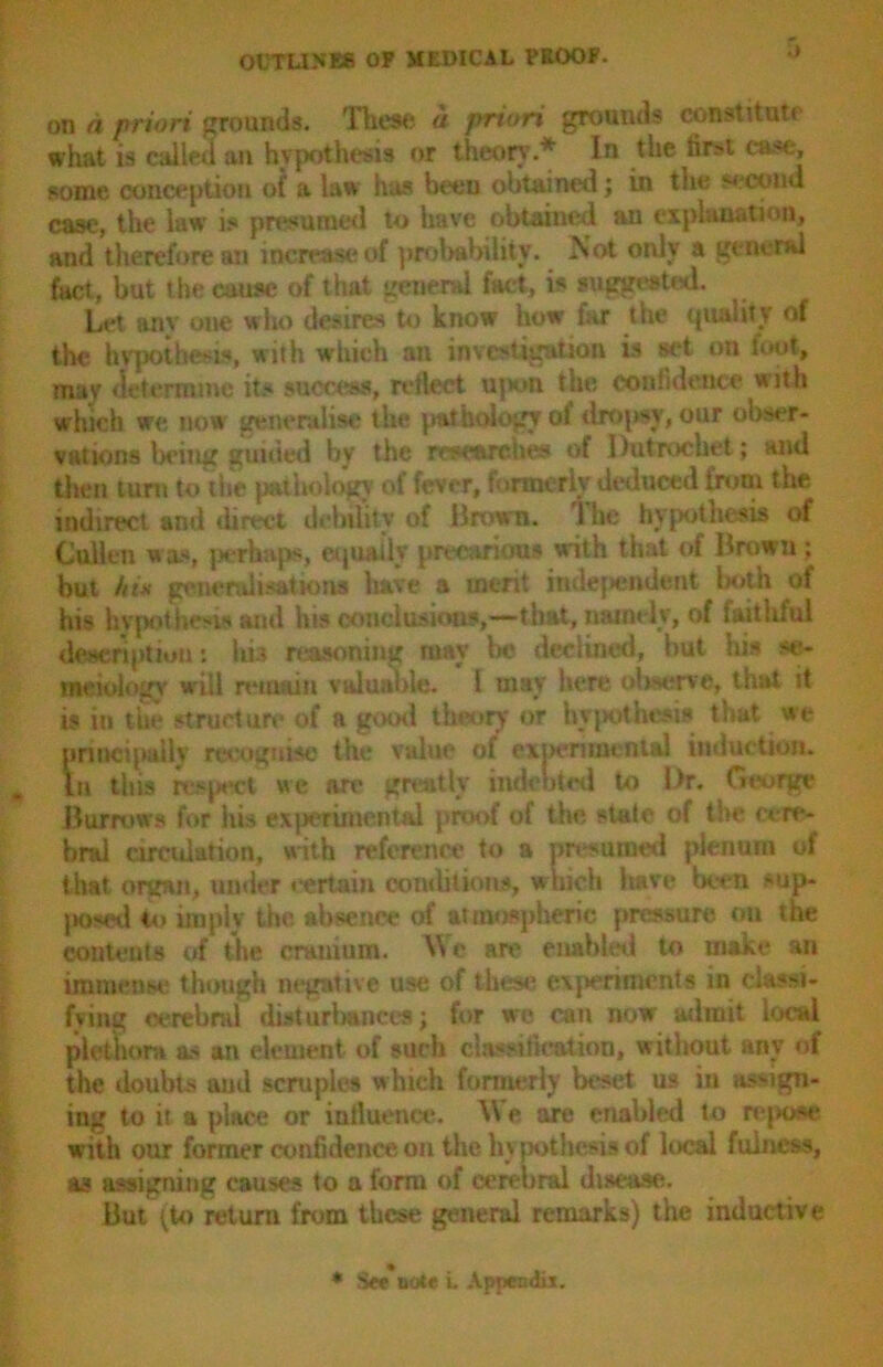 on a priori grounds. These a priori grounds const!tutr what is called an hypothesis or theory.* In the first case, some conception of a law has been obtained; in the second case, the law is presumed to have obtained an explanation, and therefore an increase of probability. Not only a general fact, but the cause of that general fact, is suggested. Let anv one who desires to know how far the quality of the hypothesis, with which an investigation is set on foot, mav determine its success, reflect ujwm the confidence with which we now generalise the pathology of dropsy, our obser- vations being guiited by the researches of Dutrochet; and then turn to the pathology of fever, formerly deduced from the indirect and direct debility of Brown, lhe hypothesis of Cullen was, perhaps, equally precarious with that of Brown ; but hut generalisations have a merit independent l*>th of his hypothesis and his conclusions,—that, namely, of faithful description *. his reasoning may be declined, but ins se- meiulogy will remain valuable. I may here observe, that it is in the structure of a good theory or hypothesis that we principally recognise the value of experimental induction. In this respect we are greatly indebted to l>r. George Burrows for his experimental proof of the, state of the cere- bral circulation, with reference to a presumed plenum of that organ, under certain conditions, which have been *>up- poeed to imply the absence of atmospheric pressure on the contents of the cranium. Wo are enabled to make an immense though negative use of these experiments in classi- fying eerebnd disturbances; for we can now admit local plethora as an element of such classification, without any of the doubts and scruples which formerly beset us in assign- ing to it a place or influence. \\ e are enabled to repose with our former confidence on the hv pothesis of local fulness, as assigning causes to a form of cerebral disease. But [to return from these general remarks) the inductive * S«*note i. Appendix.