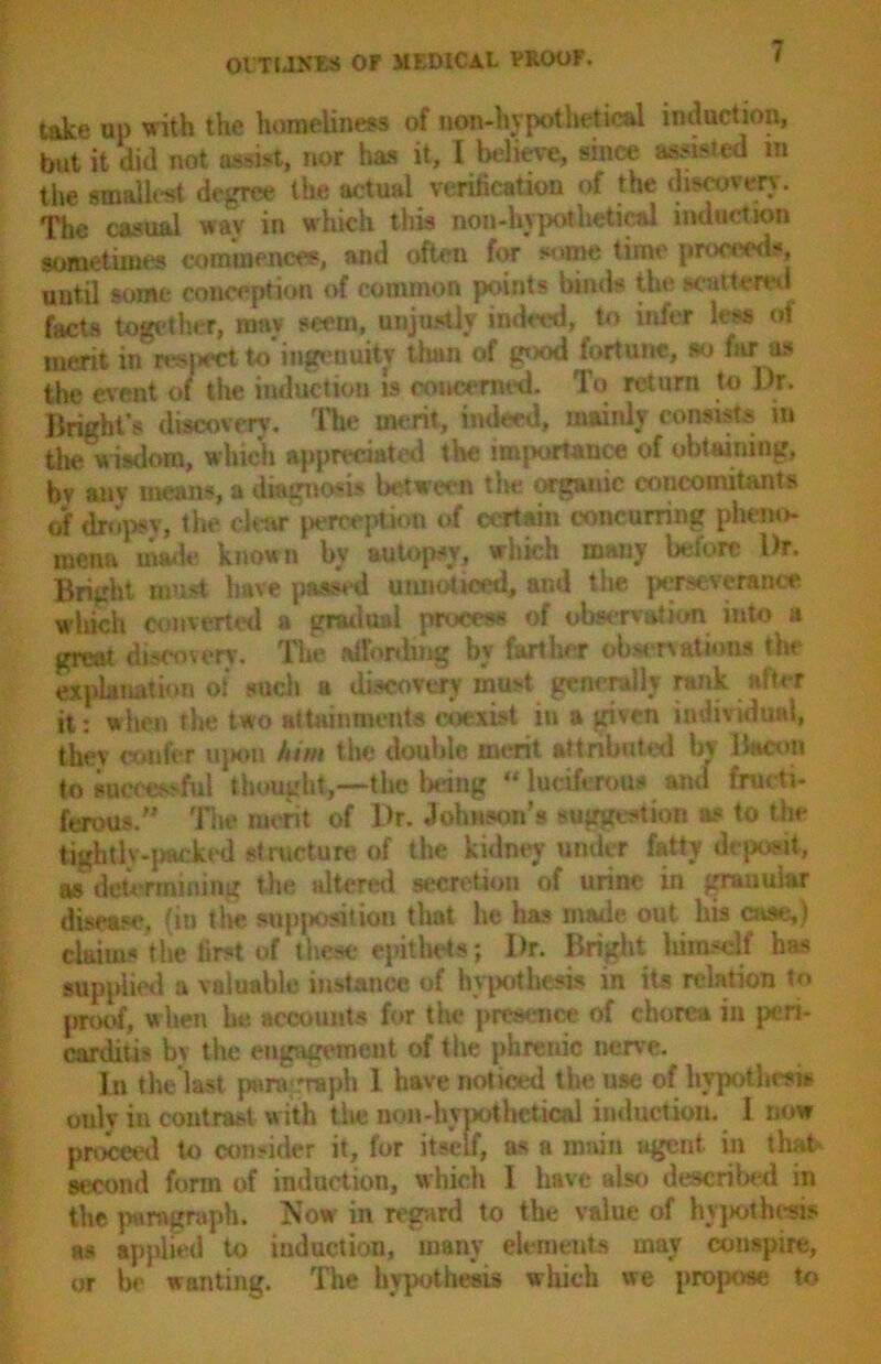 take up with the homeliness of nan-hypothetical induction, but it did not assist, nor has it, I believe, since assisted ra the smallest degree the actual verification of the discovery. The casual wav in which this non -hypothetical induction sometimes commences, and often for some time proceeds, until some conception of common points binds the scattered facts together, may seem, unjustly indeed, to infer less of merit in res|>ectto ingenuity tlian of piod fortune, so fur as the event of the induction is concerned. To return to Dr. Bright's discovery. The merit, indeed, mainly consists m the wisdom, which appreciated the importance of obtaining, bv any means, a diagnosis between the organic concomitants of dropsv, the clear perception of certain concurring pheno- mena made known by autopsy, which many before Dr. Bright must have passed unnoticed, and the perseverance which converted a gradual process of observation into a great discovery. The atfordmg by farther observations the explanation of such a discovery must generally rank after it: when the two attainments coexist in a given individual, thev confer upon him the double merit attributed bv Bacon to successful thought,—the being “ lueiferou* and firm ti- ferous.” The merit of Dr. Johnson's suggestion as to the tightly-packed structure of the kidney under fatty deposit, as determining the altered secretion of urine in granular disease, (in the supposition that he has made out his case,) claims the first of these epithets; Dr. Bright himself has supplied a valuable instance of hypothesis in its relation to proof, when he. accounts for the presence of chorea in peri- carditis bv the engagement of the phrenic nerve. In the last paragraph 1 have noticed the use of hypothesis only in contrast with the non-hypothetical induction. 1 now proceed to consider it, for itself, as a main agent in that second form of induction, which I have also described in the paragraph. Now in regard to the value of hypothesis as applied to induction, many elements may conspire, or be wanting. The hypothesis which we propose to