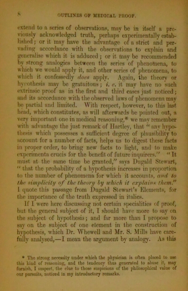 extend to a scries of observations, may be in itself a pre- viously acknowledged truth, perhaps experimentally estab- lished ; or it may have the advantage of a strict and per- vading accordance with the observations to explain and generalise which it is adduced ; or it may be recommended by strong analogies between the series of phenomena, to which we would apply it, and other series of phenomena, to which it confessedly does apply. Again, the theory or hypothesis may be gratuitous; i. e. it may have no such extrinsic proof as in the first and third cases just noticed; and its accordance with the observed laws of phenomena may be partial and limited. With respect, however, to this last head, which constitutes, as will afterwards be pointed out, a very important one in medical reasoning,* we mav remember with advantage the just remark of Hartley, that “ any hypo- thesis which possesses a sufficient degree of plausibility to account for a number of facts, helps us to digest these facts in proper order, to bring new facts to light, and to make experiments crucis for the benefit of future inquirers.” “ It must at the same time be granted,” says Dugald Stewart, “ that the probability of a hypothesis increases in proportion to the number of phenomena for which it accounts, and to the simplicity of the theory hy irhich it explains them.” 1 quote this passage from Dugald Stewart's Elements, for the importance of the truth expressed in italics. If 1 were here discussing not certain specialities of proof, but the general subject of it, I should have more to say on the subject of hypothesis; and far more than I propose to say on the subject of one element in the construction of hypothesis, which Dr. Whewell and Mr. S. Mills have care- fully analysed,—I mean the argument by analog}'. As this * The strong necessity under which the physician is often placed to use this kind of reasoning, and the teudeuev thus generated to abuse it, may furnish, I suspect, the clue to those suspicions of the philosophical value of our pursuits, noticed in my introductory remarks.