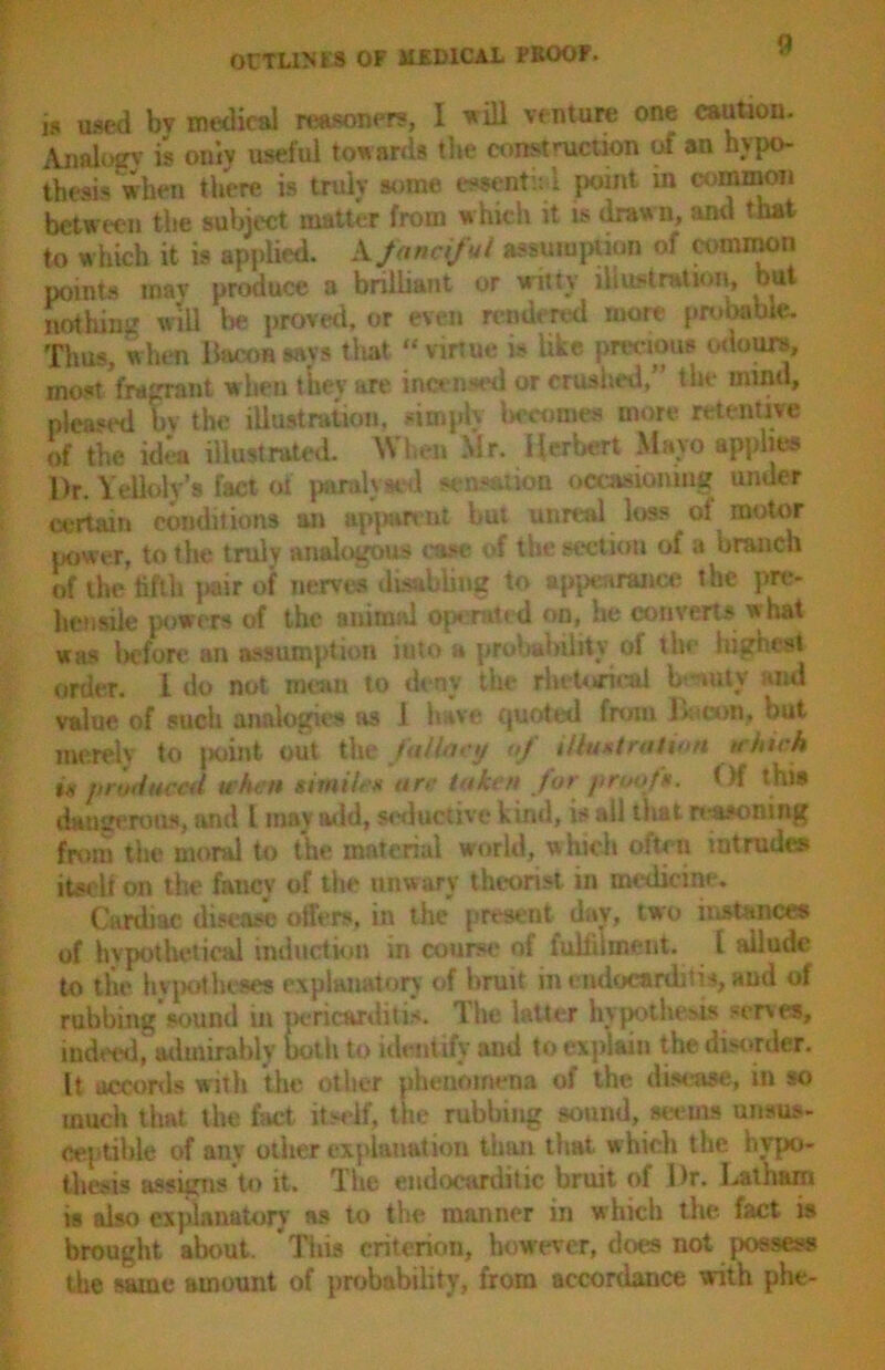 is used bv medical reasoned, I 'will venture one caution. Analog? is only useful towards the construction of an hypo- thesis when there is truly some essentnl point in common between the subject matter from which it is drawn, and that to which it is applied. A fanciful assumption of common points mav produce a brilliant or witty illustration, but nothing will lie proved, or even rendered more probable. Thus, when Bacon says that “ virtue » like precious odours, most fragrant when tiiev are incensed or crushed, the mind, pleased bv the illustration, simply becomes more retentive of the idea illustrated. When Mr. Herbert Mayo applies l)r. Yelloly’s fact of pandj mi sensation occasioning under certain conditions an apparent but unreal loss of motor power, to the trulv analogous ease of the section of a branch of the fifth pair of nerve* disabling to appearance the pre- hensile powers of the animal Operated on, he converts what was liefore an assumption iuto » probability of the highest order. 1 do not mean to deny the rhetorical b-witv aid value of such analogies as 1 have quoted frmn Loon, but merely to jKiint out the fallacy of illustration which is produced uhen simile* ore token for proofs. < )f this dangerous, and 1 may add, seductive kind, is all that reasoning from the moral to the material world, which often intrudes itself on the fancy of the unwary theorist in medicine. Cardiac disease offers, in the present day, two instances of hypothetical induction in course of fulfilment. I allude to the hypotheses explanatory of bruit in endocarditis, and of rubbing sound in pericarditis. 1 he latter hypothesis serve*, indeed, admirably both to identify and to explain the disorder. It accords with the other phenomena of the disease, in so much that the fact itself, the rubbing sound, seems unsus- ceptible of any other explanation than that, which the hypo- thesis assigns to it. The emlocarditic bruit of Dr. Latham is also explanatory as to the manner in which the fact is brought about. This criterion, however, does not possess the same amount of probability, from accordance with phe-