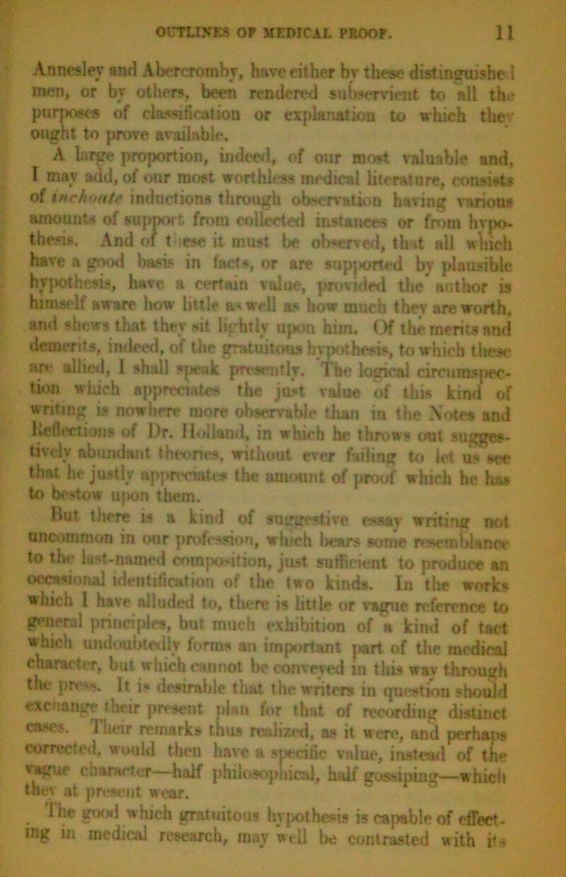 Anncsley and Abercromby, have either by these distinguished men, or bv others, been rendered subservient to all the purposes of classification or explanation to which thev ought to prove available. A large proportion, indeed, of our most valuable and, I may add, of our most worthless medical literature, consists of inchoate inductions through observation having various amounts of support from collected instances or from hypo- thesis. And of t iese it must be observed, that all which have a good basis in facts, or are supj»orted by plausible hypothesis, have a certain value, provided the author is himself aware how little unwell as how much thev are worth, and «hew$ that they sit Lightly upon him. Of the merits and demerits, indeed, of the gratuitous hypothesis, to which these* are allied, I shall speak presently. The logical circumspec- tion winch appreciates the just value of this kind of writing is nowhere more observable than in the Notes and Reflections of Dr. Holland, in which he throws out sugges- tively abundant theories, without ever failing to let us see that he justly appreciates the amount of proof which he ha* to bestow u}ion them. But there is a kind of suggestive essay writing not uncommon in our profession, which Iwars some resemblance to the last-named commotion, just sufficient to produce an occasional identification of the two kinds. In the works which I have alluded to, there is little or vague reference to general principles, but much exhibition of a kind of tact which undoubtedly forms an important part of the medical character, but which cannot be conveyed in this wav through the pre's. It is desirable that the writers in question should exchange their present plan for that of recording distinct cast's. 1 iteir remarks thus realized, as it were, and perhaps corrected, would then have a sjwrcilic value, instead of the vague character half philosophical, half gossiping—which they at present wear. I he good which gratuitous hypothesis is capable of effect- ing in medical research, may well be contrasted with its