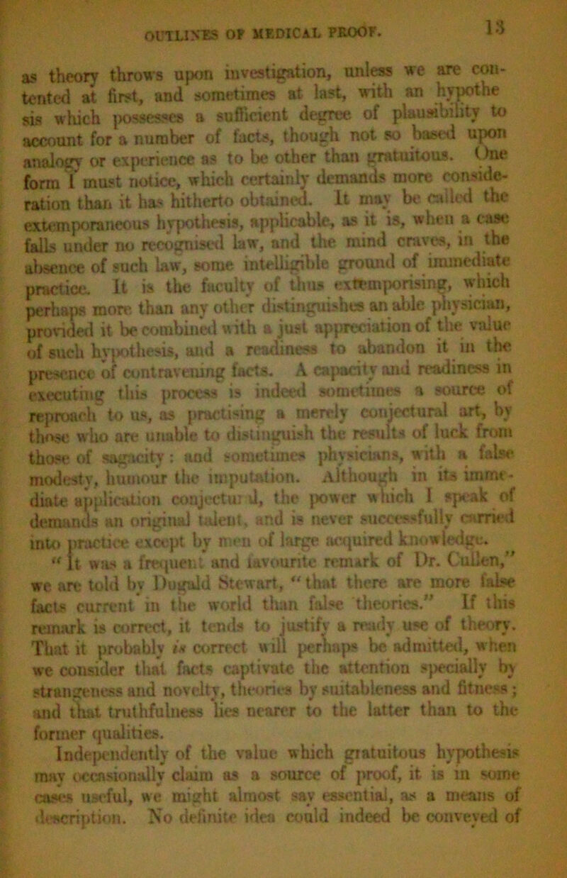 as theory throws upon investigation, unless we are con- tented at first, and sometimes at last, with an hypothe sis which possesses a sufficient degree of plausibility to account for a number of facts, though not so based upon analogy or experience as to be other than gratuitous. One form T must notice, which certainly demands more conside- ration than it has hitherto obtained. It may be called the extemporaneous hypothesis, applicable, as it is, when a cast: falls under no recognised law, and the mind craves, in the absence of such law, some mtelligihle ground of immediate practice. It is the faculty of thus extemporising, which perhaps more than any other distinguishes an able physician, provided it be combined with a just appreciation of the value of such hypothesis, and a readiness to abandon it in the presence of contravening facts. A capacity ami readiness in executing this process is indeed sometimes a source of reproach to us, as practising a merely conjectural art, bv those who are unable to distinguish the results of luck from those of sagacity: und sometimes physicians, with a false modesty, humour the imputation. Although in its imme- diate application conjectu: d, the {tower which I speak of demands an original talent, and is never successfully curried into practice except by men of large acquired knowledge* « it was a frequent and favourite renurk of l>r. Cullen,” we are told by 1 iuguld Stewart,44 that there are more false facts current in the world than false theories.” If this remark is correct, it tends to justify a ready use of theory. That it probably w correct will perhaps be admitted, when we consider that facts captivate the attention specially by strangeness and novelty, theories by suitableness and fitness; and that truthfulness lies nearer to the latter than to the former qualities. Independently of the value which gratuitous hypothesis mav occasionally claim as a source of proof, it is in some eases useful, we might almost sav essential, as a means oi description. No definite idea could indeed be conveyed of