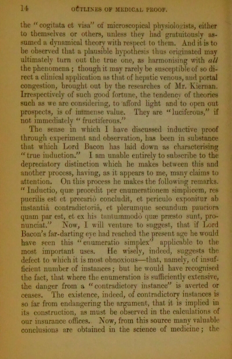 the “ cogitata et visa” of microscopical physiologists, either to themselves or others, unless they had gratuitously as- sumed a dynamical theory with respect to them. And it is to be observed that a plausible hypothesis thus originated may ultimately turn out the true one, as harmonising with all the phenomena; though it may rarely be susceptible of so di- rect a clinical application as t hat of hepatic venous, and portal congestion, brought out by the researches of Mr. Kiernan. Irrespectively of such good fortune, the tendency of theories such as we arc considering, to afford light and to open out prospects, is of immense value. They are “ luciferous,” if not immediately “ fructiferous.” The sense in which 1 have discussed inductive proof through experiment and observation, has been in substance that which Lord Bacon has laid down as characterising “ true induction.” 1 am unable entirely to subscribe to the depreciatory distinction which he makes between this and another process, having, as it appears to me, many claims to attention. On this process he makes the following remarks. “ Inductio, quse procedit per enumerationem simplicem, res puerilis est et precurib concludit, et periculo exponitur ab instantia contradictoria, et plerumque secundum paunora quam par est, et ex his tantuminodb quse prsesto sunt, pro- nunciat.” Now, I will venture to suggest, that if Lord Bacon’s far-darting eye had reached the present age he would have seen this “euumeratio simplex” applicable to the most important uses. He wisely, indeed, suggests the defect to which it is most obnoxious—that, namely, of insuf- ficient number of instances; but he would have recognised the fact, that where the enumeration is sufficiently extensive, the danger from a “contradictory instance” is averted or ceases. The existence, indeed, of contradictory instances is so far from endangering the argument, that it is implied in its construction, as must be observed in the calculations of our insurance offices. Now, from this source many valuable conclusions are obtained in the science of medicine; the