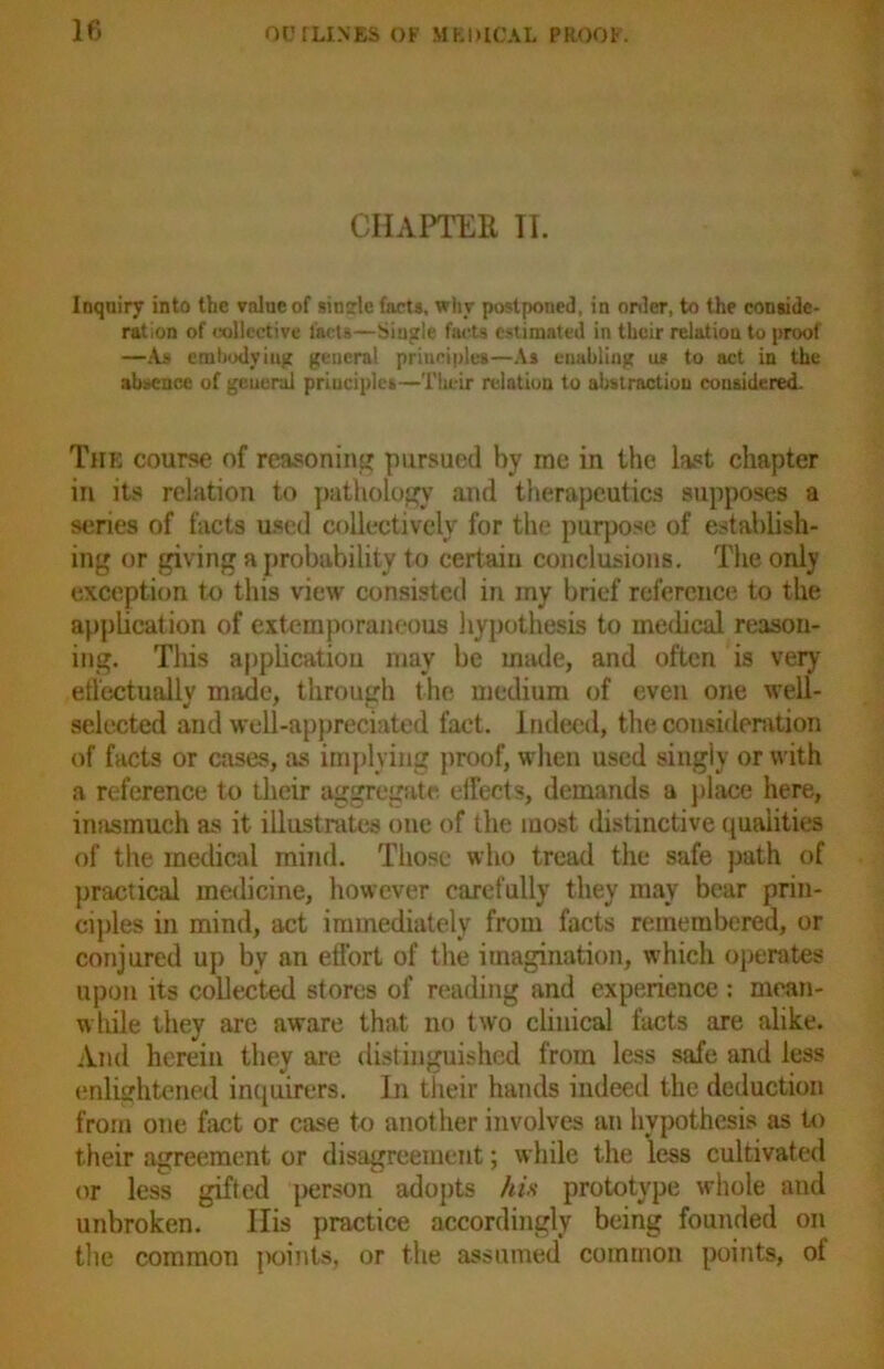 If) CHAPTER II. Inquiry into the value of sintrle farts, why postponed, in order, to the conside- ration of collective facts—Single facts estimated in their relation to proof —As embodying general principles—As enabling us to act in the absence of general principles—Their relation to abstraction considered. The course of reasoning pursued by me in the last chapter in its relation to pathology and therapeutics supposes a series of facts used collectively for the purpose of establish- ing or giving a probability to certain conclusions. The only exception to this view consisted in iny brief reference to the application of extemporaneous hypothesis to medical reason- ing. This application may be made, and often is very effectually made, through the medium of even one well- selected and well-appreciated fact. Indeed, the consideration of facts or cases, as implying proof, when used singly or with a reference to their aggregate effects, demands a place here, inasmuch as it illustrates one of the most distinctive qualities of the medical mind. Those who tread the safe path of practical medicine, however carefully they may bear prin- ciples in mind, act immediately from facts remembered, or conjured up by an effort of the imagination, which operates upon its collected stores of reading and experience : mean- while they are aware that no two clinical facts are alike. And herein they are distinguished from less safe and less enlightened inquirers. In their hands indeed the deduction from one fact or case to another involves an hypothesis as to their agreement or disagreement; while the less cultivated or less gifted person adopts his prototype whole and unbroken. His practice accordingly being founded on the common points, or the assumed common points, of
