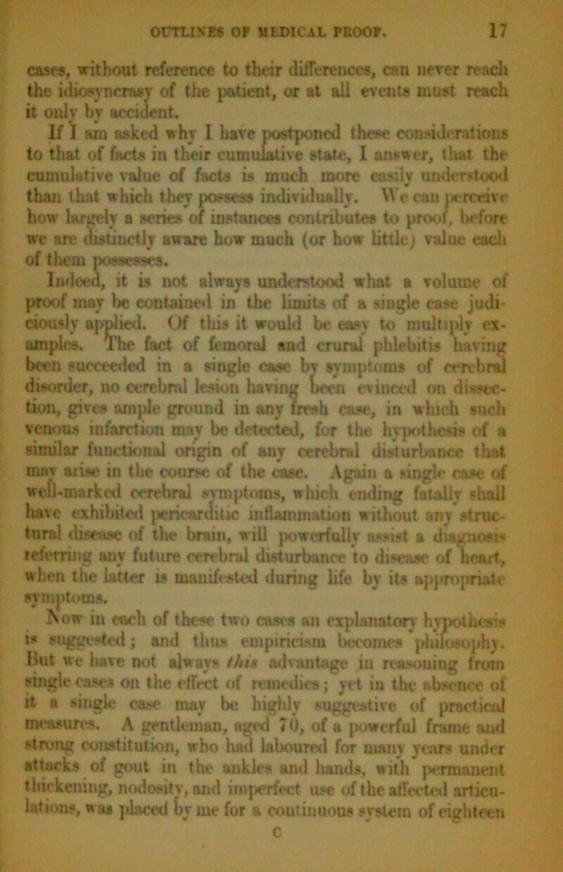 cases, without reference to their differences, can never reach the idiosyncrasy of the patient, or at all events must reach it only by accident. If I am asked why I have postponed these considerations to that of facts in their cumulative state, I answer, that the cumulative value of facts is much more easily understood than that which they possess individually. We can perceive how largely a scries of instances contributes to proof, before we are distinctly aware how much (or how little) value each of them possesses. Indeed, it is not always understood what a volume of proof may lie contained in the limits of a single case judi- ciously applied. Of this it would be easy to multiply ex- amples. The fact of femoral and crural phlebitis having been succeeded in a single case bv symptoms of cerebral disorder, no cerebml lesion having been evinced on dissec- tion, gives ample ground in any fresh case, in which such vent ms infarction may be detected, for the hypothesis of a similar functional origin of any cerebral disturbance that mav arise in the course of the case. Again a single case of well-marked cerebral symptoms, which ending fatally shall have exhibited pericardiac inflammation without any struc- tural disea.se of the brain, will powerfully assist a diagnosis referring any future eerebrul disturbance to disease of heart, when the latter is manifested during life by its appropriate symptoms. iNow in each of these two cases an explanatory hypothesis is suggested; and thus empiricism becomes philosophy. But we have not always thin advantage in reasoning from single cases on the effect of remedies; yet in the absence of it a single case may be highly suggestive of practical measures. A gentleman, aged 7 0, of a powerful frame and strong constitution, who had laboured for many years under attacks of gout in the ankles and hands, with permanent thickening, nodosity, and imperfect use of the affected articu- lations, was placed by me for a continuous system of eighteen