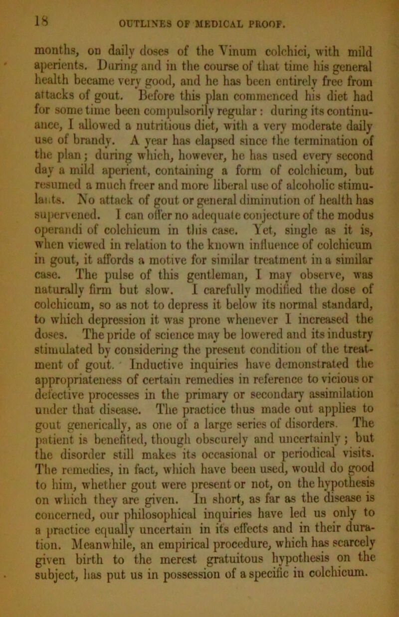 months, on daily doses of the Yinum colchici, with mild aperients. During and in the course of that time Ids general health became very good, and he has been entirely free from attacks of gout. Before this plan commenced his diet had for some time been compulsorily regular: during its continu- ance, I allowed a nutritious diet, with a very moderate daily use of brandy. A year has elapsed siuce the termination of the plan; during which, however, he has used every second day a mild aperient, containing a form of colchicum, but resumed a much freer and more liberal use of alcoholic stimu- lants. No attack of gout or general diminution of health has supervened. I can offer no adequate conjecture of the modus operandi of colchicum in this case. Yet, single as it is, when viewed in relation to the known influence of colchicum in gout, it affords a motive for similar treatment in a similar case. The pulse of this gentleman, I may observe, was naturally firm but slow. I carefully modified the dose of colchicum, so as not to depress it below its normal standard, to which depression it was prone whenever I increased the doses. The pride of science may be lowered and its industry stimulated by considering the present condition of the treat- ment of gout. Inductive inquiries have demonstrated the appropriateness of certain remedies in reference to vicious or defective processes in the primary or secondary assimilation under that disease. The practice thus made out applies to gout generically, as one of a large series of disorders. The patient is benefited, though obscurely and uncertainly ; but the disorder still makes its occasional or periodical visits. The remedies, in fact, which have been used, would do good to him, whether gout were present or not, on the hypothesis on which they are given. In short, as far as the disease is concerned, our philosophical inquiries have led us only to a practice equally uncertain in its effects and in their dura- tion. Meanwhile, an empirical procedure, which has scarcely given birth to the merest gratuitous hypothesis on the subject, has put us in possession of a specific in colchicum.