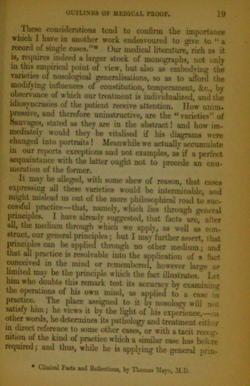 These considerations tend to confirm the importance wJiich I have in another work endeavoured to give to “ a record of single cases/’* Our medical literature, rich as it is, requires indeed a larger stock of monographs, not only in this empirical point of view, but also as embodving the varieties of nosological generalisations, so as to afford the modifying influences of constitution, temperament, &c., by observance of w hich our treatment is individualized, and the idiosyncrasies of the patient receive attention. How unim- pressive, and therefore uni instructive, are the  varieties” of Sauvagt's, stated as they are in the abstract! and how im- mediately would they be vitalised if his diagrams were changed into portraits ! Meanwhile we actually accumulate m our reports exceptions and not examples, as if a perfect acquaintance with the latter ought not to precede an enu- meration of the former. It may be alleged, with some shew of reason, that cases expressing all these varieties would be interminable, and might mislead us out of the more philosophical road to suc- cessfid practice—that, namely, which lies through general principles. ] have already suggested, that facts arc, after all, the medium through which we apply, as well as con- struct our general principles; but I may’further assert, that principles can be applied through no other medium; and that all practice is resolvable into the application of a fact conceived in the mind or remembered, however large or limited may be the principle which the fact illustrates. Let him who doubts this remark test its accuracy by examining tiie operations of his own mind, as applied to a cast* : n practice. The place assigned to it by nosology will not Mosiy him; he views it by the light of liis experience,—m other words, he determines its pathology' and treatment either in direct reference to some other cases, or with a tacit ree< j- muon of the kind of practice which a similar case has before required; and thus, while he is applying the general pnn- * Clinic*] Fart* aod Reflection*, by Thom** Mayo, M.D.