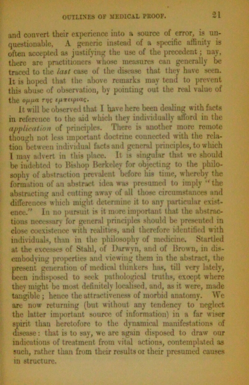 and convert their experience into a source of error, is un- questionable, A generic instead of a specific affinity is often accepted as justifying the use of the precedent; nay, there are practitioners whose measures can generally be traced to the last case of the disease that they have seen. It is ho[)ed that the above remarks may tend to prevent this abuse of observation, by pointing out the real value of the Ofifia Ti)$ £/i»tqa«C. it will be observed that I have here been dealing with facts in reference to the aid which they individually afford in the application of principles. There is another more remote though not less important doctrine connected with the rela- tion between individual facts and general principles, to which i may advert in this place. It is singular that we should be indebted to Bishop Berkeley for objecting to the philo- sophy of abstraction prevalent before his time, whereby the formation of an abstract idea was presumed to imply “ the abstracting and cutting away of all those circumstances and differences which might determine it to any particular exist- ence/' In no pursuit is it more important that the abstrac- tions necessary for general principles should be presented in close coexistence with realities, and therefore identified with individuals, than in the philosophy of medicine. Startled at the excesses of Staid, of Darwvn, and of Brown, in dis- embodying properties and viewing them in the abstract, the present generation of medical thinkers has, till very lately, been indisposed to seek pathological truths, exoept where they might be most definitely localised, and, as it were, made tangible; hence the attractiveness of morbid anatomy. We are now returning (but without any tendency to neglect the latter important source of information) in a far wiser spirit thau heretofore to the dynamical manifestations of disease: that is to say, we are again disposed to draw our indications of treatment from vital actions, contemplated as such, rather than from their results or their presumed causes in structure.