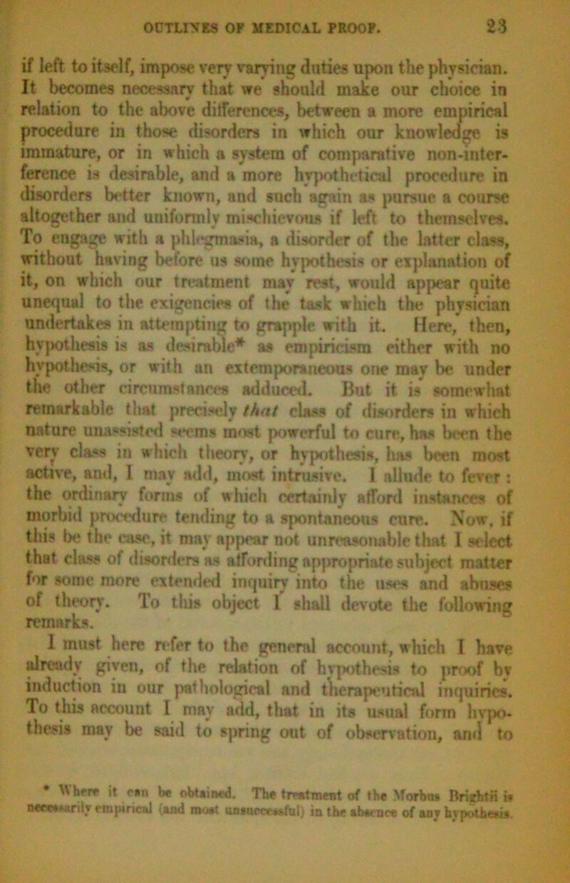 if left to itself, impose very varying duties upon the physician. It becomes necessary that we should make our choice in relation to the above differences, between a more empirical procedure in those disorders in which our knowledge is immature, or in which a system of comparative non-inter- ference is desirable, and a more hypothetical procedure in disorders better known, and such again as pursue a course altogether and uniformly mischievous if left to themselves. To engage with a phlegmasia, a disorder of the latter class, without having before us some hypothesis or explanation of it, on which our treatment may rest, would appear quite unequal to the exigencies of the task which the physician undertakes in attempting to grapple with it. Here, then, hypothesis is as desirable* as empiricism either with no hypothesis, or with an extemporaneous one may be nnder the other circumstances adduced. But it is somewhat remarkable that precisely that class of disorders in which nature unassisted seems most powerful to cure, has been the very class in which theory, or hypothesis, has been most active, and, I may add, most intrusive. I allude to fever : the ordinary forms of which certainly afford instances of morbid procedure tending to a spontaneous cure. Now, if this be the case, it may ap|>ear not unreasonable that I select that class of disorders as affording appropriate subject matter for some more extended inquiry into the uses and abuses of theory. lo this object 1 shall devote the following remarks. 1 must here refer to the general account, which I have already given, of the relation of hypothesis to proof bv induction in our pathological and therapeutical inquiries. To tliis account I may add, that in its usual form hypo- thesis may be said to spring out of observation, ami to * Where it ran be obtained. The treatment of the Morbn* Briyhtii i* necwMrilr empirical (»nd moat unsuw,>ful; in the abecnce of any hypothesis.