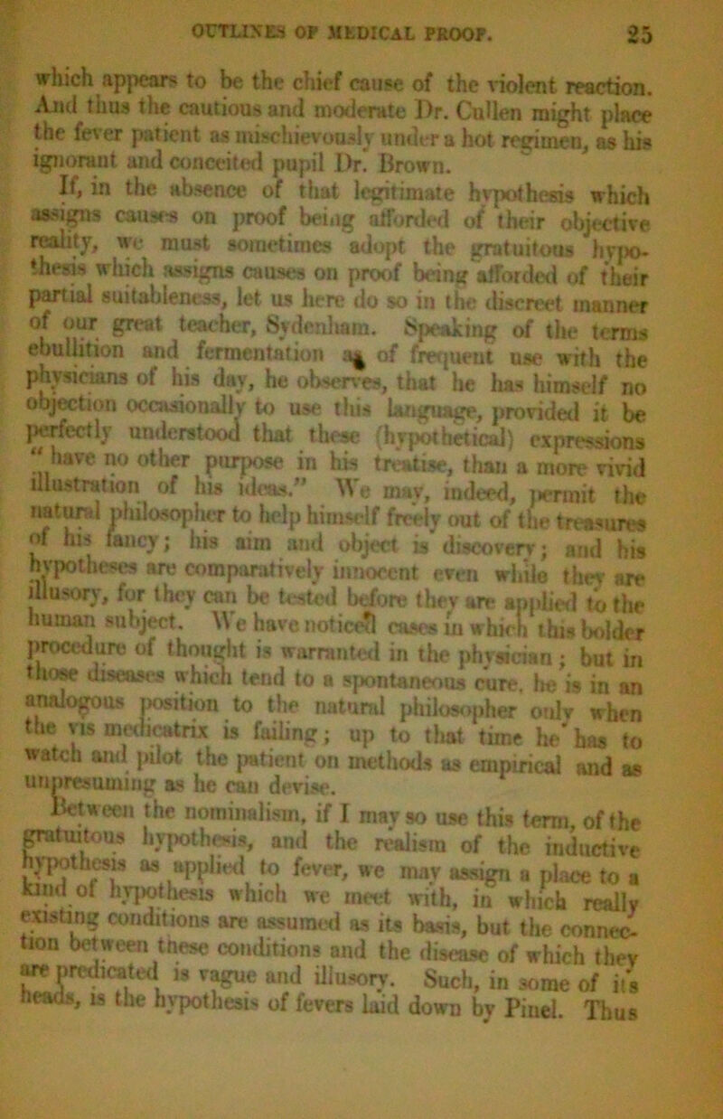 which appears to be the chief cause of the violent reaction. And thus the cautious and moderate Dr. Cullen might place the fever pat ient at mischievously under a hot regimen, as his ignorant and conceited pupil Dr. Brown. If, in the absence of that legitimate hvpothesis which assigns causes on proof being afforded of their objective reality, we must sometimes adopt the gratuitous hypo- thesi* which assigns causes on proof bang afforded of their partial suitableness, let us here do so in the discreet manner of our great teacher, Sydenham. Speaking of the terms ebullition and ferme.ntation of fmjueut use with the physicians of his day, he observes, that he has himself no objection occasionally to use this language, provided it be perfect 1} understood that these (hypothetical) expressions ...haye no °ttar purpose in his treatise, than a more vivid illustration of his ideas/’ We may, indeed, j term it the natural philosopher to help himself freely out of the treasures of ms fancy; his aim and object is discovery; and bis hypotheses are comparatively innocent even while thev are illusory, fur they can be tested before they are applied to the human subject. \\ e have notice?! cases in which this bolder procedure of thought is warranted in the phvsician ; but in those diseases which tend to a spontaneous cure, he is in an analogous position to the natural philosopher only when the yis medioatnx is failing; up to that time he*has to watch and pilot the patient on methods as empirical and as unpresuming as he can devise. Between the nominalism, if I mavso use this term, of the gratuitous hypothesis, and the realism of the inductive hypothesis as applied to fever, we may assign a place to a kind ol hypothesis which we meet with, in which really existing conditions are assumed as its basis, but the connec- tion between tnese conditions and the disease of which they are predicated is vague and illusory. Such, in some of it's heads, is the hypothesis of fevers laid down by Piucl. Thus