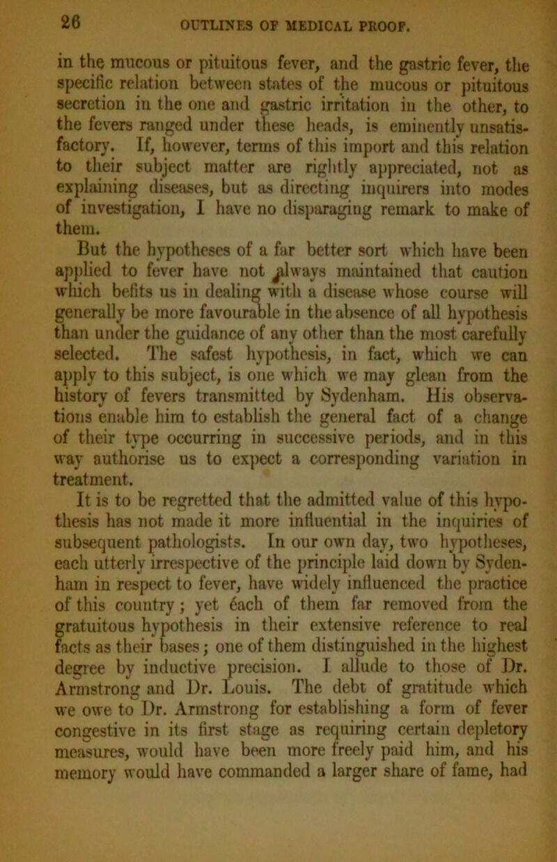 in the mucous or pituitous fever, and the gastric fever, the specific relation between states of the mucous or pituitous secretion in the one and gastric irritation in the other, to the fevers ranged under these heads, is eminently unsatis- factory. If, however, terms of this import and this relation to their subject matter are rightly appreciated, not as explaining diseases, but as directing inquirers into modes of investigation, I have no disparaging remark to make of them. But the hypotheses of a far better sort which have been applied to fever have not ^lways maintained that caution which befits us in dealing with a disease whose course will generally be more favourable in the absence of all hypothesis than under the guidance of any other than the most carefully selected. The safest hypothesis, in fact, which we can apply to this subject, is one which we may glean from the history7 of fevers transmitted by Sydenham. His observa- tions enable him to establish the general fact of a change of their type occurring in successive periods, and in this way authorise us to expect a corresponding variation in treatment. It is to be regretted that the admitted value of this hypo- thesis has not made it more influential in the inquiries of subsequent pathologists. In our own day, two hypotheses, each utterly irrespective of the principle laid down by Syden- ham in respect to fever, have widely influenced the practice of this country; yet 6ach of them far removed from the gratuitous hypothesis in their extensive reference to real facts as their bases; one of them distinguished in the highest degree by inductive precision. I allude to those of Dr. Armstrong and Dr. Louis. The debt of gratitude which we owe to Dr. Armstrong for establishing a form of fever congestive in its first stage as requiring certain depletory measures, would have been more freely paid him, and his memory would have commanded a larger share of fame, had