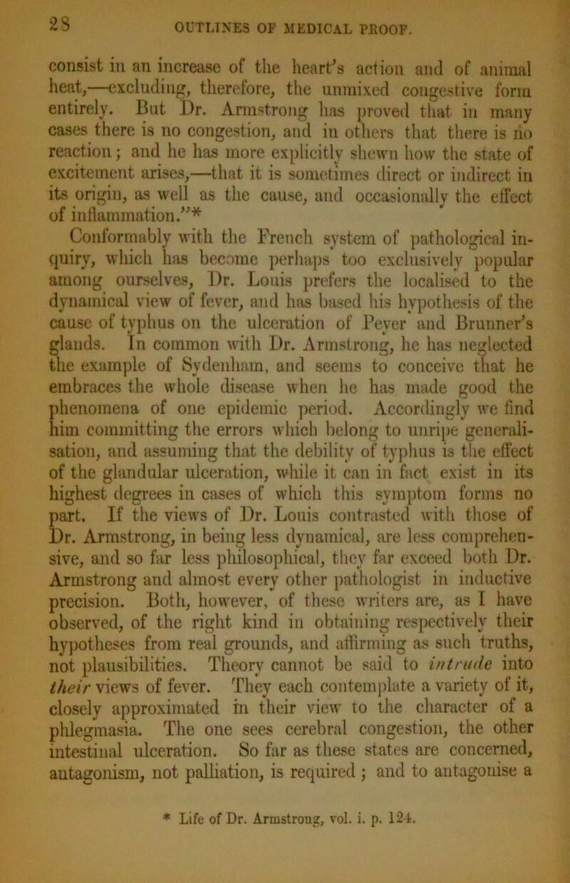 23 consist in an increase of the heart’s action and of animal heat,—excluding, therefore, the unmixed congestive form entirely. But Dr. Armstrong has proved that in many cases there is no congestion, and in others that there is no reaction; and he has more explicitly shewn how the state of excitement arises,—that it is sometimes direct or indirect in its origin, as well as the cause, and occasionally the effect of inflammation.”* Conformably with the French system of pathological in- quiry, which has became perhaps too exclusively popular among ourselves. Dr. Louis prefers the localised to the dynamical view of fever, and has based his hypothesis of the cause of typhus on the ulceration of Peyer and Brunner’s glauds. In common with Dr. Armstrong, he has neglected the example of Sydenham, and seems to conceive that he embraces the whole disease when he hits made good the phenomena of one epidemic period. Accordingly we find him committing the errors which belong to unripe generali- sation, and assuming that the debility of typhus is the effect of the glandular ulceration, while it can in fact exist in its highest degrees in cases of which this symptom forms no part. If the views of Dr. Louis contrasted with those of Dr. Armstrong, in being less dynamical, are less comprehen- sive, and so far less philosophical, they far exceed both Dr. Armstrong and almost every other pathologist in inductive precision. Both, however, of these writers are, as I have observed, of the right kind in obtaining respectively their hypotheses from real grounds, and affirming as such truths, not plausibilities. Theory cannot be said to intrude into their views of fever. They each contemplate a variety of it, closely approximated in their view to the character of a phlegmasia. The one sees cerebral congestion, the other intestinal ulceration. So far as these states are concerned, antagonism, not palliation, is required; and to antagonise a * Life of Dr. Armstrong, vol. i. p. 124.