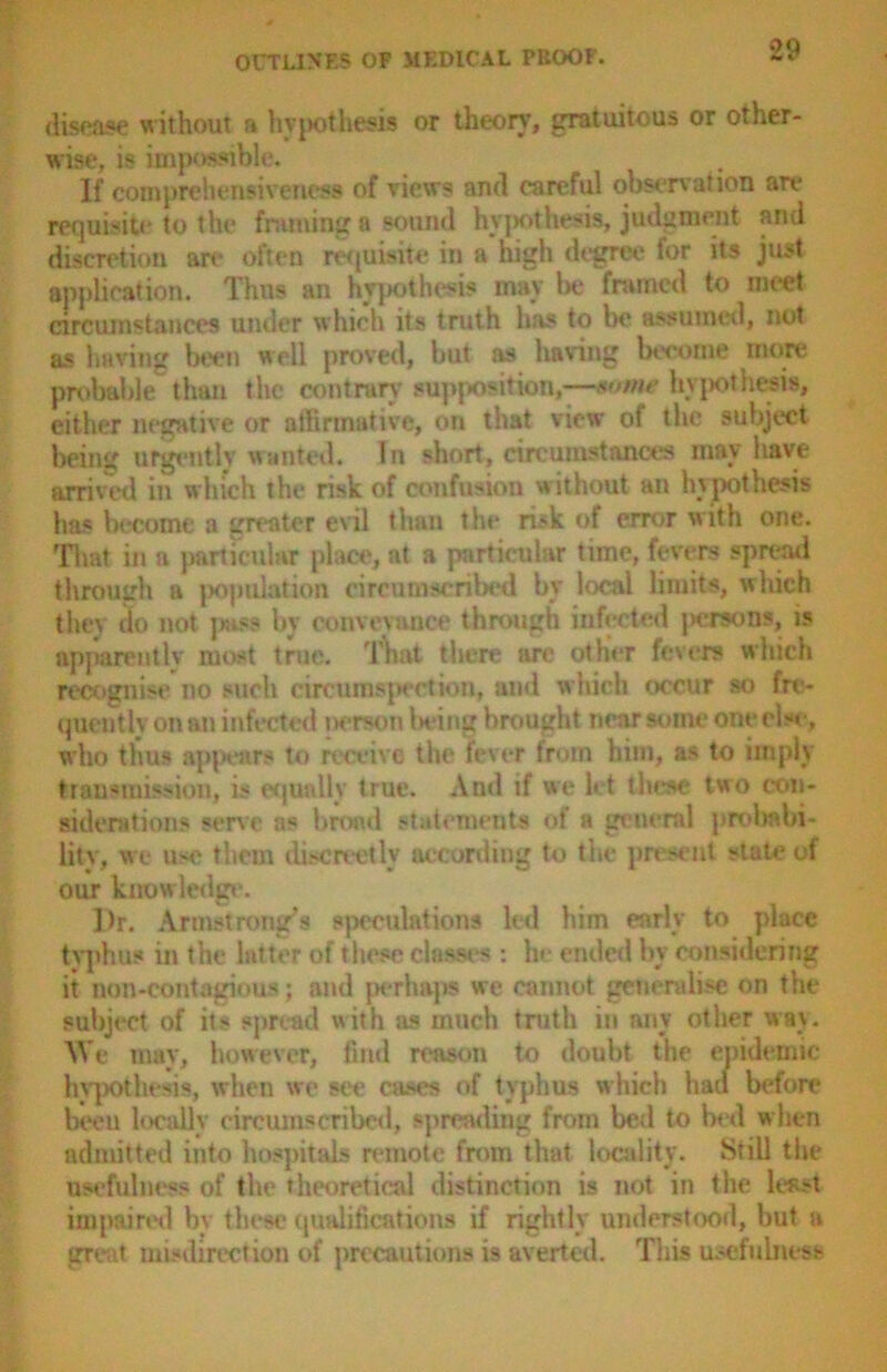 disease without a hypothesis or theory, gratuitous or other- wise, is impossible. If comprehensiveness of views and careful observation are requisite to the framing a sound hypothesis, judgment and discretion are often requisite in a high degree for its just application. Thus an hypothesis may be framed to meet circumstances under which its truth has to be assumed, not as having been well proved, but as having become more probable than the contrary supposition,—«<>me hypothesis, either negative or affirmative, on that view of the subject being urgently wanted. In short, circumstances may have arrived in which the risk of confusion without an hypothesis has become a greater evil than the risk of error with one. That in a particular place, at a particular time, fevers spread through a population circumscribed by local limits, which they do not juiss by conveyance through infected jwrrsons, is apparently most true. That there are other fevers which recognise no such circumspection, and which occur so fre- quently on an infected person living brought near some one else, who thus appears to receive the fever trom him, as to imply transmission, is equally true. And if we let these two con- siderations serve as broad statements of a general probabi- lity, we use them discreetly according to the present state of our knowledge. Dr. Armstrong’s speculations led him early to place typhus in the latter of these classes : he ended by considering it non-contagious; and perhaps we cannot generalise on the subject of its spread with as much truth in any other way. AVe may, however, find reason to doubt the epidemic hypothesis, when we see cases of typhus which had before been locally circumscribed, spreading from bed to bed when admitted into hospitals remote from that locality. Still the usefulness of the theoretical distinction is not in the least impaired by these qualifications if rightly understood, but a great misdirection of precautions is averted. This usefulness