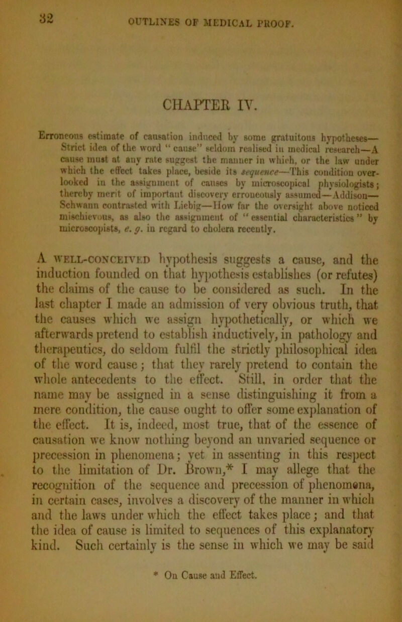 CHAPTER IV. Erroneous estimate of causation induced by some gratuitous hypotheses— Strict idea of the word “ cause” seldom realised in medical research—A cause must at any rate suggest the mauucr in which, or the law under which the effect takes pluce, beside its sequence—This condition over- looked in the assignment of causes by microscopical physiologists; thereby merit of important discovery erroneously assumed—Addison— Schwann contrasted with Liebig—llow far the oversight above noticed mischievous, as also the assignment of “ essential characteristics ” by microscopists, e. g. in regard to cholera recently. A well-conceived hypothesis suggests a cause, and the induction founded on that hypothesis establishes (or refutes) the claims of the cause to be considered as such. In the last chapter I made an admission of very obvious truth, that the causes which we assign hypothetically, or which we afterwards pretend to establish inductively, in pathology and therapeutics, do seldom fulfil the strictly philosophical idea of the word cause; that they rarely pretend to contain the whole antecedents to the effect. Still, in order that the name may be assigned in a sense distinguishing it from a mere condition, the cause ought to offer some explanation of the effect. It is, indeed, most true, that of the essence of causation we know nothing beyond an unvaried sequence or precession in phenomena; vet in assenting in this respect to the limitation of Dr. Brown,* I may allege that the recognition of the sequence and precession of phenomena, in certain cases, involves a discovery of the manner in which and the laws under which the effect takes place; and that the idea of cause is limited to sequences of this explanatory kind. Such certainly is the sense in which we may be said * Oil Cause and Effect.