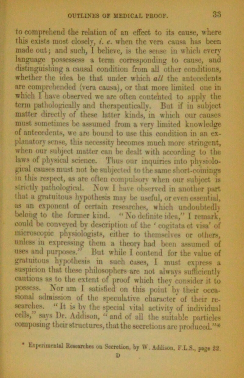 to comprehend the relation of an effect to its cause, where this exists most closely, i. e. when the vera causa has been made out; and such, I believe, is the sense in which ever}' language possesses a term corresponding to cause, and distinguishing a causal condition from all other conditions, whether the idea be that under which all the antecedents are comprehended (vera causa), or that more limited one in which I have observed we are often contented to apply the term pathologically and therapeutically. But if iu subject matter directly of these latter kinds, in which our causes must sometimes be assumed from a very limited knowledge of antecedents, we are bound to use this condition in an ex- planatory sense, this necessity becomes much more stringent, when our subject matter can la1 dealt with according to the laws of physical science. Thus our inquiries into physiolo- gical causes must not be subjected to the same short-comings in this respect, as are often compulsory when our subject is strictly pathological. Now l have observed in another part that a gratuitous hypothesis may be useful, or even essential, as an exjKtnent of certain researches, which undoubtedly belong to the former kind. “ No definite idea,” I remark, could be conveyed by description of the ' cogitataet wsa' of microscopic physiologists, either to themselves or others, unless in expressing them a theory had been assumed of uses and purposes/’ But while I contend for the value of gratuitous hypothesis in such cases, 1 must express a suspicion that these, philosophers are not always sutlicientlv cautious as to the extent of proof which they consider it to possess. Nor am 1 satisfied on this point by their occa- sional admission ot the speculative character of their re- searches. “ It is by the special vital activity of individual cells, says Dr. Addison, “ and of all the suitable particles composing their structures, that the secretions are produced.”'’’ * Experimental Rewanhes on Secretion, by W. Adduon, F.L.S., page 22 U