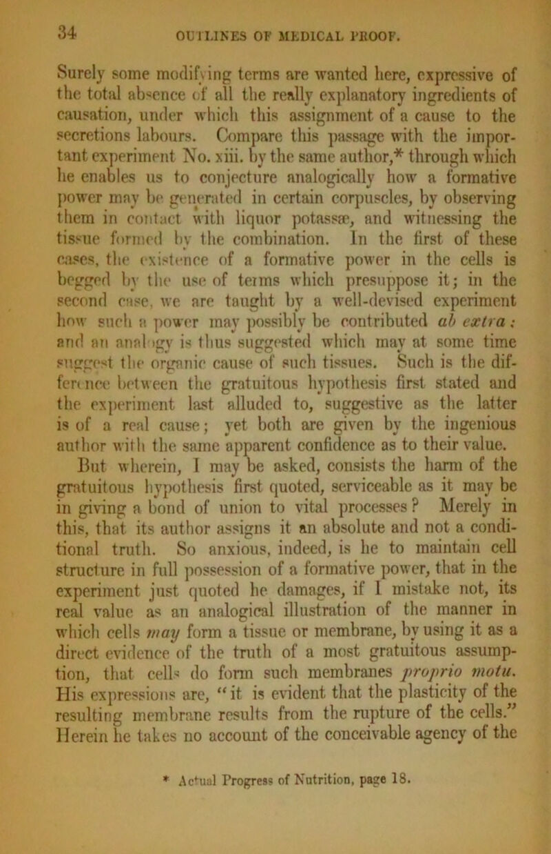 Surely some modifying terms are wanted here, expressive of the total absence of all the really explanatory ingredients of causation, under which this assignment of a cause to the secretions labours. Compare this passage with the impor- tant experiment No. xiii. by the same author,* through which he enables us to conjecture analogically how a formative power may be generated in certain corpuscles, by observing them in contact with liquor potassse, and witnessing the tissue formed by the combination. In the first of these cases, the existence of a formative power in the cells is begged by the use of teims which presuppose it; in the second case, we are taught by a well-devised experiment how such a power may possibly be contributed ab extra ; and an analogy is thus suggested which may at some time suggest the organic cause of such tissues. Such is the dif- fer! nee between the gratuitous hypothesis first stated and the experiment last alluded to, suggestive as the latter is of a real cause; yet both are given by the ingenious author with the same apparent confidence as to their value. But wherein, 1 may he asked, consists the harm of the gratuitous hypothesis first quoted, serviceable as it may be in giving a bond of union to vital processes ? Merely in this, that its author assigns it an absolute and not a condi- tional truth. So anxious, indeed, is he to maintain cell structure in full possession of a formative power, that in the experiment just quoted he damages, if 1 mistake not, its real value as an analogical illustration of the manner in which cells may form a tissue or membrane, by using it as a direct evidence of the truth of a most gratuitous assump- tion, that cell' do fonn such membranes propria motu. His expressions are, “it is evident that the plasticity of the resulting membrane results from the rupture of the cells.” Herein he takes no account of the conceivable agency of the * Actual Progress of Nutrition, page 18.