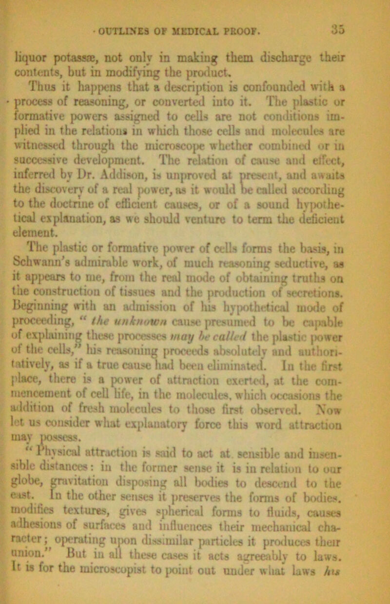 liquor potass®, not only in making them discharge their contents, but in modifying the product. Thus it happens that a description is confounded with a • process of reasoning, or converted into it. The plastic or formative powers assigned to cells are not conditions im- plied in the relations in which those cells and molecules are witnessed through the microscope whether combined or in successive development. The relation of cause ami effect, inferred by Dr. Addison, is unproved at present, and awaits the discovery of a real power, as it would be called according to the doctrine of efficient causes, or of a sound hypothe- tical explanation, as we should venture to term the deficient element. The plastic or formative power of cells forms the basis, in Schwann’s admirable work, of much reasoning seductive, as it appears to me, from the real mode of obtaining truths on the construction of tissues and the production of secretions. Beginning with an admission of his hypothetical mode of proceeding, “ the unknown cause presumed to be capable of explaining these processes may he called the plastic [>ower ot the cells/’ Ids reasoning proceeds absolutely and authori- tatively, as if a true cause had been eliminated*. In the first place, there is a power of attraction exerted, at the com- mencement of cell life, in the molecules, which occasions the addition of fresh molecules to those first observed. Now lot us consider what explanatory force this word attraction may possess. u Physical attraction is said to act at sensible and insen- sible distances: in the former sense it is in relation to our globe, gravitation disposing all bodies to descend to the east. In the other senses it preserves the forms of bodies, modifies textures, gives spherical forms to fluids, causes adhesions of surfaces and influences their mechanical cha- racter ] operating upon dissimilar particles it produces their muon. But in all these cases it acts agreeably to laws. It is for the microscopist to point out under what laws hi*