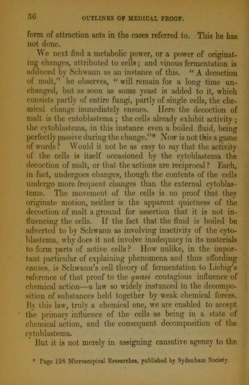 3G form of attraction acts in the cases referred to. This he has not done. We next find a metabolic power, or a power of originat- ing changes, attributed to cells; and vinous fermentation is adduced by Schwann as an instance of this. “ A decoction of malt,” he observes, “ will remain for a long time un- changed, but as soon as some yeast is added to it, which consists partly of entire fungi, partly of single cells, the che- mical change immediately ensues. Here the decoction of malt is the entoblastema; the cells already exhibit activity; the cytoblastema, in this instance even a boiled fluid, being perfectly passive during the change.”* Now is not this a game of words? Would it not be as easy to say that the activity of the cells is itself occasioned by the cytoblastema the decoction of malt, or that the actions are reciprocal ? Each, in fact, undergoes changes, though the contents of the cells undergo more frequent changes than the external cytoblas- tema. The movement of the cells is no proof that they originate motion, neither is the apparent quietness of the decoction of malt a ground for assertion that it is not in- fluencing the cells. If the fact that the fluid is boiled be adverted to bv Schwann as involving inactivity of the cyto- blastema, why does it not iuvolve inadequacy in its materials to form parts of active cells? How unlike, in the impor- tant particular of explaining phenomena and thus affording causes, is Schwann's cell theory of fermentation to Liebig's reference of that proof to the quasi contagious influence of chemical action—a law so widely instanced in the decompo- sition of substances held together by weak chemical forces. By this law, truly a chemical one, we are enabled to accept ' the primary influence of the cells as being in a state of chemical action, and the consequent decomposition of the cytoblastema. But it is not merely in assigning causative agency to the * Page 198 Microscopical Researches, published by Sydeuham Society.